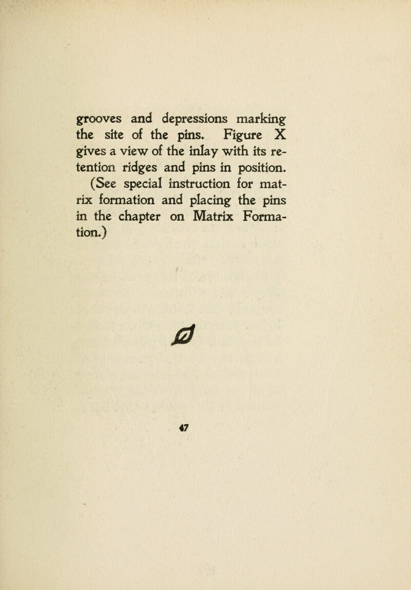 grooves and depressions marking the site of the pins. Figure X gives a view of the inlay with its re- tention ridges and pins in position. (See special instruction for mat- rix formation and placing the pins in the chapter on Matrix Forma- tion.) a
