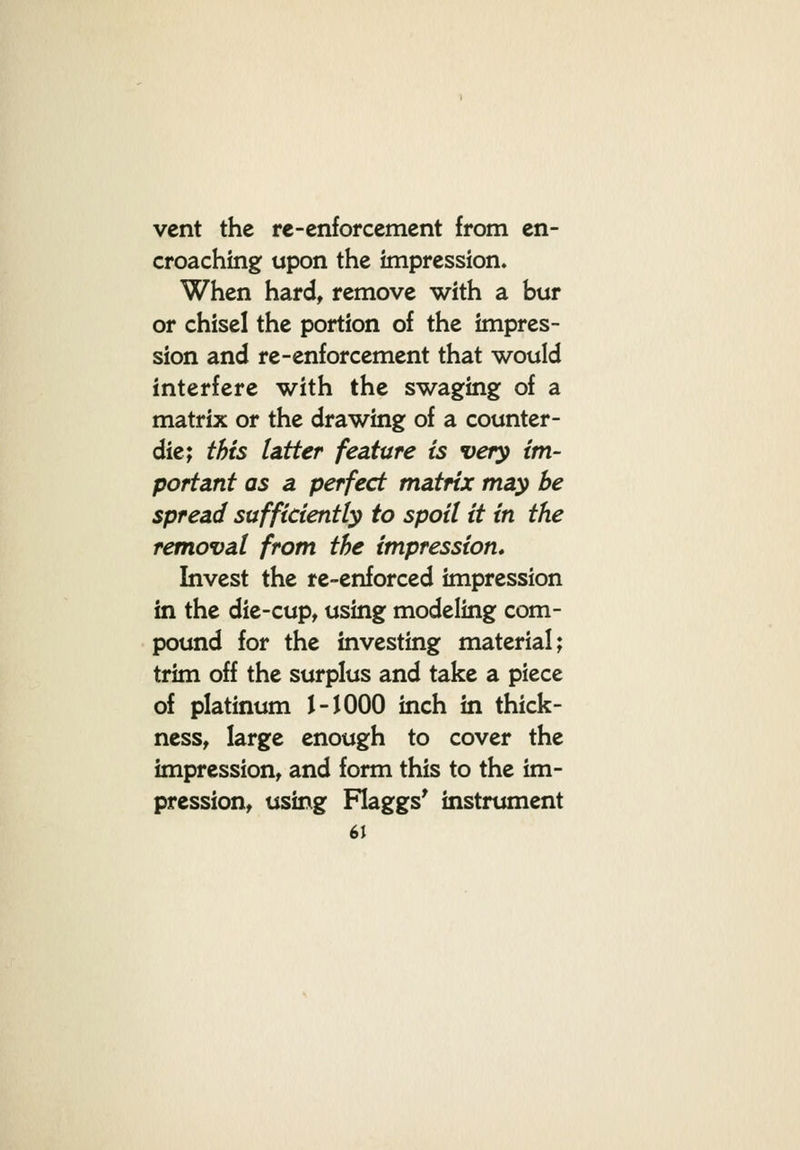 vent the re-enforcement from en- croaching upon the impression. When hard, remove with a bur or chisel the portion of the impres- sion and re-enforcement that would interfere with the swaging of a matrix or the drawing of a counter- die; this latter feature is very im- portant as a perfect matrix may be spread sufficiently to spoil it in the removal from the impression* Invest the re-enforced impression in the die-cup, using modeling com- pound for the investing material; trim off the surplus and take a piece of platinum J-1000 inch in thick- ness, large enough to cover the impression, and form this to the im- pression, using Flaggs' instrument 6}