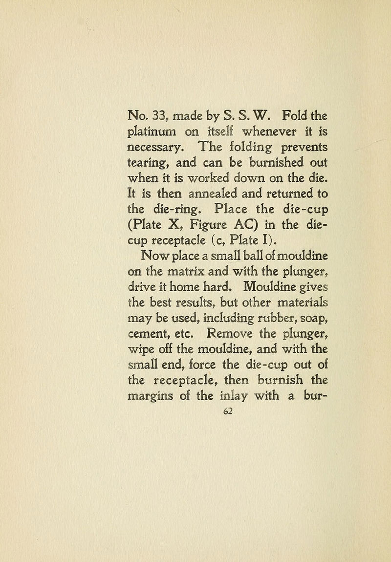 No. 33^ made by S. S. W. Fold the platinum on itself whenever it is necessary. The folding prevents tearing, and can be burnished out when it is worked down on the die. It is then annealed and returned to the die-ring. Place the die-cup (Plate X, Figure AC) in the die- cup receptacle (c, Plate I). Now place a small ball of mouldine on the matrix and with the plunger^ drive it home hard. Mouldine gives the best results,, but other materials may be used, including rubber, soap, cement, etc. Remove the plunger, wipe off the mouldine, and with the small end, force the die-cup out of the receptacle, then burnish the margins of the inlay with a bur-