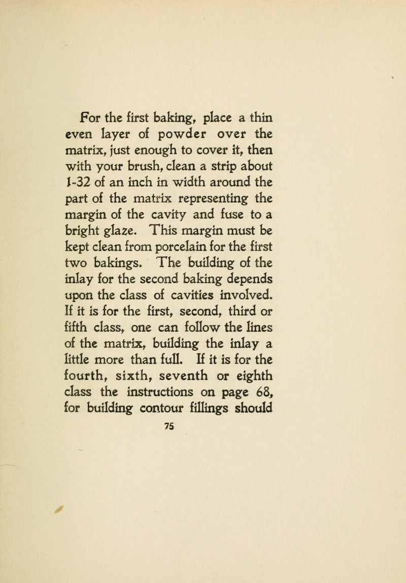 For the first bakingt place a thin even layer of powder over the matrix, just enough to cover it, then with your brush, clean a strip about 1-32 of an inch in width around the part of the matrix representing the margin of the cavity and fuse to a bright glaze. This margin must be kept clean from porcelain for the first two bakings. The building of the inlay for the second baking depends upon the class of cavities involved. If it is for the first, second, third or fifth class, one can follow the lines of the matrix, building the inlay a little more than full. If it is for the fourth, sixth, seventh or eighth class the instructions on page 6^, for building contour fillings should