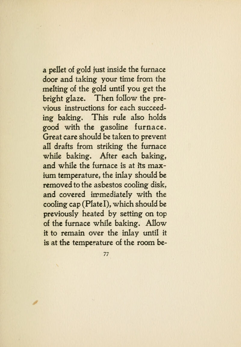 a pcUet of gold just inside the furnace door and taking your time from the melting of the gold until you get the bright glaze* Then follow the pre- vious instructions for each succeed- ing baking. This rule also holds good with the gasoline furnace. Great care should be taken to prevent all drafts from striking the furnace while baking. After each bakings and while the furnace is at its max- ium temperature^ the inlay should be removed to the asbestos cooling disk, and covered immediately with the cooling cap (Plate I), which should be previously heated by setting on top of the furnace while baking. Allow it to remain over the inlay until it is at the temperature of the room be-