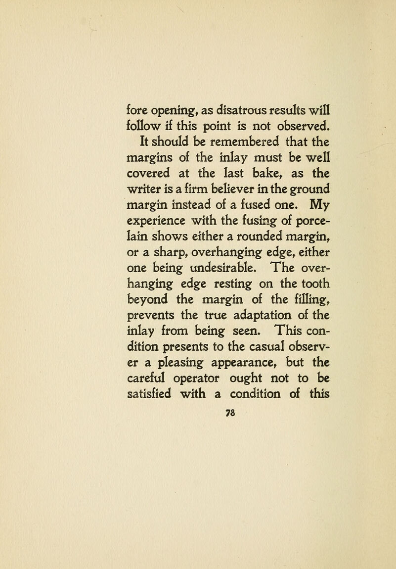 fore opening, as disatrous results will follow if this point is not observed. It should be remembered that the margins of the inlay must be well covered at the last bake, as the writer is a firm believer in the ground margin instead of a fused one. My experience with the fusing of porce- lain shows either a rounded margin, or a sharp, overhanging edge, either one being undesirable. The over- hanging edge resting on the tooth beyond the margin of the filling, prevents the true adaptation of the inlay from being seen. This con- dition presents to the casual observ- er a pleasing appearance, but the careful operator ought not to be satisfied with a condition of this