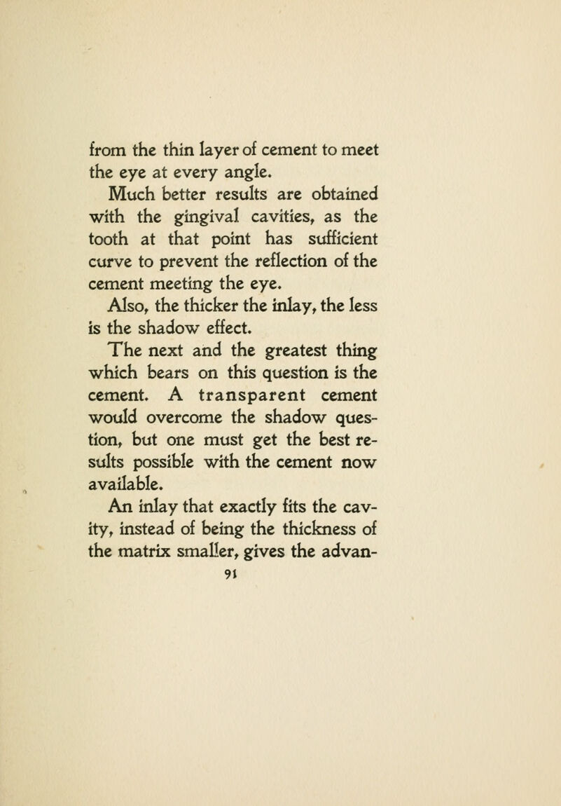 from the thin layer of cement to meet the eye at every angle. Much better results are obtained with the gingival cavities, as the tooth at that point has sufficient curve to prevent the reflection of the cement meeting the eye. Also, the thicker the inlay, the less is the shadow effect. The next and the greatest thing which bears on this question is the cement. A transparent cement would overcome the shadow ques- tion, but one must get the best re- sults possible with the cement now available. An inlay that exactly fits the cav- ity, instead of being the thickness of the matrix smaller, gives the advan-