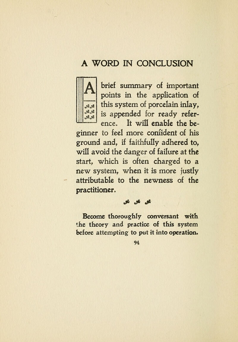 A A WORD IN CONCLUSION brief summary of important points in the application of this system of porcelain inlay^ is appended for ready refer- ence. It will enable the be- ginner to feel more confident of his ground and^ if faithfully adhered to^ will avoid the danger of failure at the start, which is often charged to a new system, when it is more justly attributable to the newness of the practitioner* jfii j^ tfr' Become thoroughly convefsant with the theory and practice of this system before attempting to put it into operation*