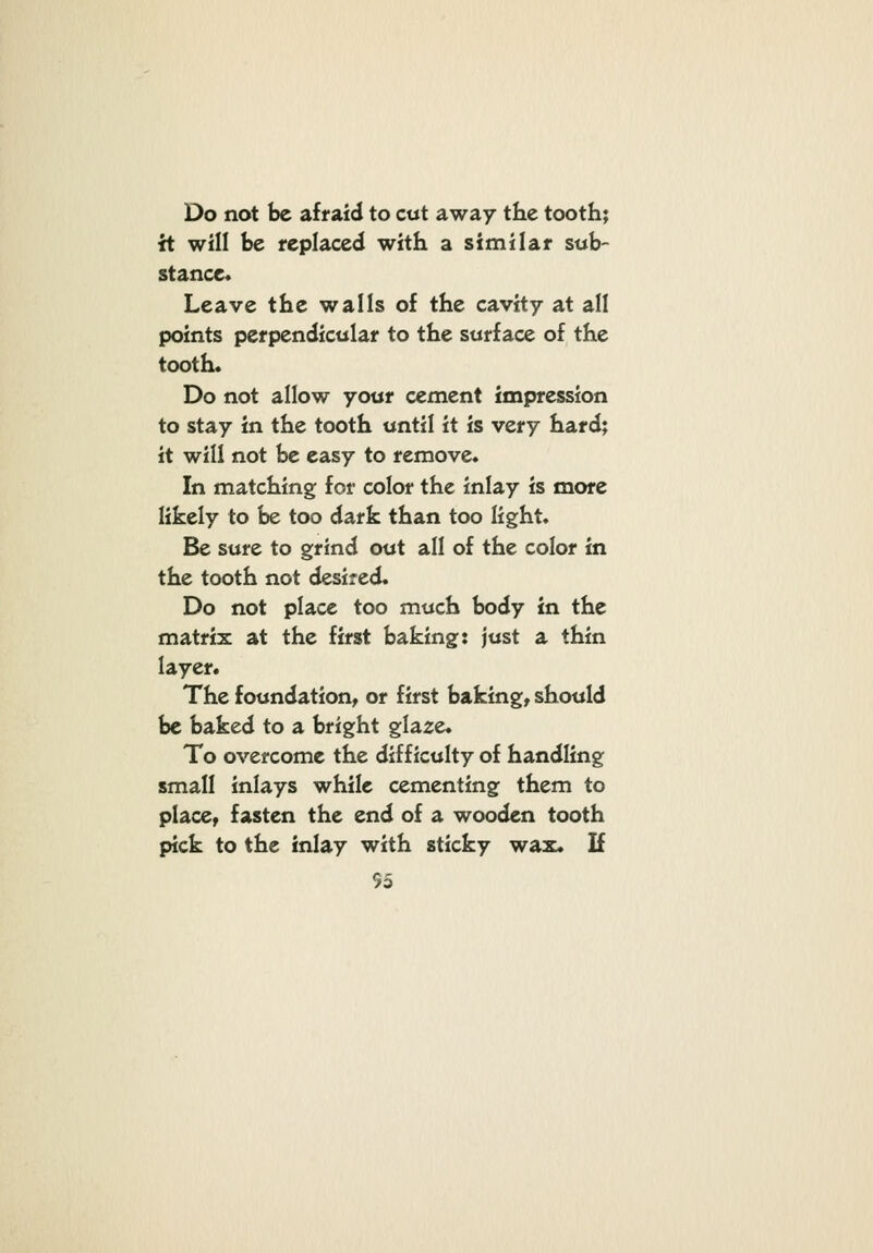 Do not be afraid to cut away the tooth; it will be replaced with a similar sub- stance. Leave the walls of the cavity at all points perpendicular to the surface of the tooth. Do not allow your cement impression to stay in the tooth until it is very hard; it will not be easy to remove. In matching for color the inlay is more likely to be too dark than too light. Be sure to grind out all of the color in the tooth not desired. Do not place too much body in the matrix at the first baking: just a thin layer. The foundation^ or first baking, should be baked to a bright glaze. To overcome the difficulty of handling small inlays while cementing them to place, fasten the end of a wooden tooth pick to the inlay with sticky wax. If S5