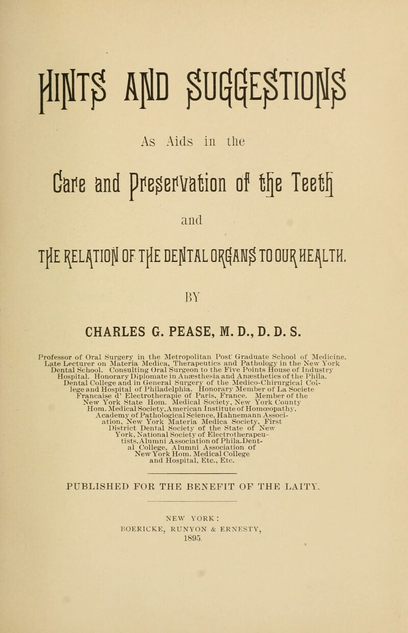 MT^ kp ^Dl|$pTIOp^ As Aids ill the Cafe and pfe^emtion of tp TeetS and TjlE I^ELi^TIOpl OF TflE DEjlTAL QI(^AW^ TO 0U1(HEJ\LTH. BY CHARLES G. PEASE, M. D., D. D. S. Professor of Oral Surgery in the Metropolitan Post Graduate School of Medicine. Late Lecturer on Materia Medica, Therapeutics and Pathology in the New York Dental School. Consulting Oral Surgeon to the Five Points House of Industry Hospital. Honorary Dipioniate in Anaestliesia and AnEBSthetics of tlie Phila. Dental College and in General Surgery of the Medico-Chirurgical Col- lege a ud Hospital of Philadelphia. Honorary Member of La Societe Francaise d' Electrotherapie of Paris, France. Member of the New York State Horn. Medical Society, New York County Horn. Medical Society, American Institute of Homoeopatliy, Academy of Pathological Science, Hahnemann Associ- ation, New Y'ork Materia Medica Society, First District Dental Society of the State of New Y'ork, National Society of Electrotherapeu- tists, Alumni Associatiiin of Pliila.Dent- al College, Alumni Association of New Y''ork Hom. Medical College and Hospital, Etc., Etc. PUBLISHED FOR THE BENEFIT OF THE LAITY. NEW YORK: KOERICKE, RUNYON & ERNESTY, 1895.