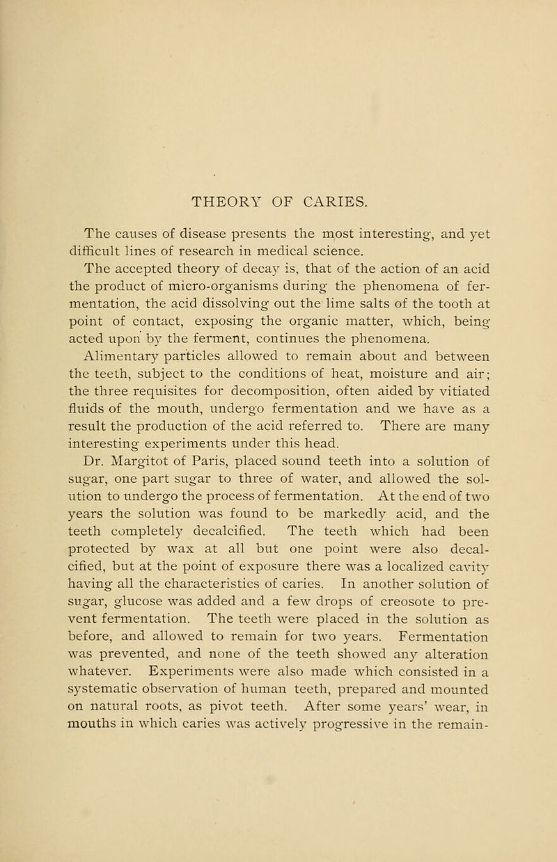 THEORY OF CARIES. The causes of disease presents the most interesting-, and yet difficult lines of research in medical science. The accepted theory of decay is, that of the action of an acid the product of micro-organisms during the phenomena of fer- mentation, the acid dissolving out the lime salts of the tooth at point of contact, exposing the organic matter, which, being- acted upon by the ferment, continues the phenomena. Alimentary particles allowed to remain about and between the teeth, subject to the conditions of heat, moisture and air; the three requisites for decomposition, often aided by vitiated fluids of the mouth, undergo fermentation and we have as a result the production of the acid referred to. There are many interesting experiments under this head. Dr. Margitot of Paris, placed sound teeth into a solution of sugar, one part sugar to three of water, and allowed the sol- ution to undergo the process of fermentation. At the end of two years the solution was found to be markedly acid, and the teeth completely decalcified. The teeth which had been protected by wax at all but one point were also decal- cified, but at the point of exposure there was a localized cavity having all the characteristics of caries. In another solution of sugar, glucose was added and a few drops of creosote to pre- vent fermentation. The teeth were placed in the solution as before, and allowed to remain for two years. Fermentation was prevented, and none of the teeth showed any alteration whatever. Experiments were also made which consisted in a systematic observation of human teeth, prepared and mounted on natural roots, as pivot teeth. After some years' wear, in mouths in which caries was actively progressive in the remain-