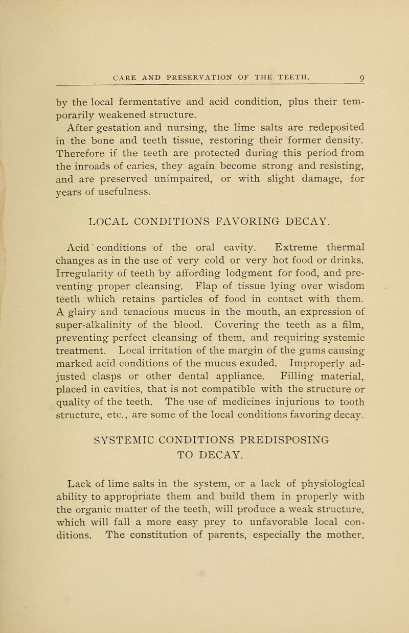 by the local fermentative and acid condition, plus their tem- porarily weakened structure. After gestation and nursing, the lime salts are redeposited in the bone and teeth tissue, restoring their former density. Therefore if the teeth are protected during this period from the inroads of caries, they again become strong and resisting, and are preserved unimpaired, or with slight damage, for years of usefulness. LOCAL CONDITIONS FAVORING DECAY. Acid' conditions of the oral cavity. Extreme thermal changes as in the use of very cold or very hot food or drinks. Irregularity of teeth by affording lodgment for food, and pre- venting proper cleansing. Flap of tissue lying over wisdom teeth which retains particles of food in contact with them. A glairy and tenacious mucus in the mouth, an expression of super-alkalinity of the blood. Covering the teeth as a film, preventing perfect cleansing of them, and requiring systemic treatment. Local irritation of the margin of the gums causing marked acid conditions of the mucus exuded. Improperly ad- justed clasps or other dental appliance. Filling material, placed in cavities, that is not compatible with the structure or quality of the teeth. The use of medicines injurious to tooth structure, etc., are some of the local conditions favoring decay. SYSTEMIC CONDITIONS PREDISPOSING TO DECAY. Lack of lime salts in the system, or a lack of physiological ability to appropriate them and btiild them in properly with the organic matter of the teeth, will produce a weak structure, which will fall a more easy prey to unfavorable local con- ditions. The constitution of parents, especially the mother.