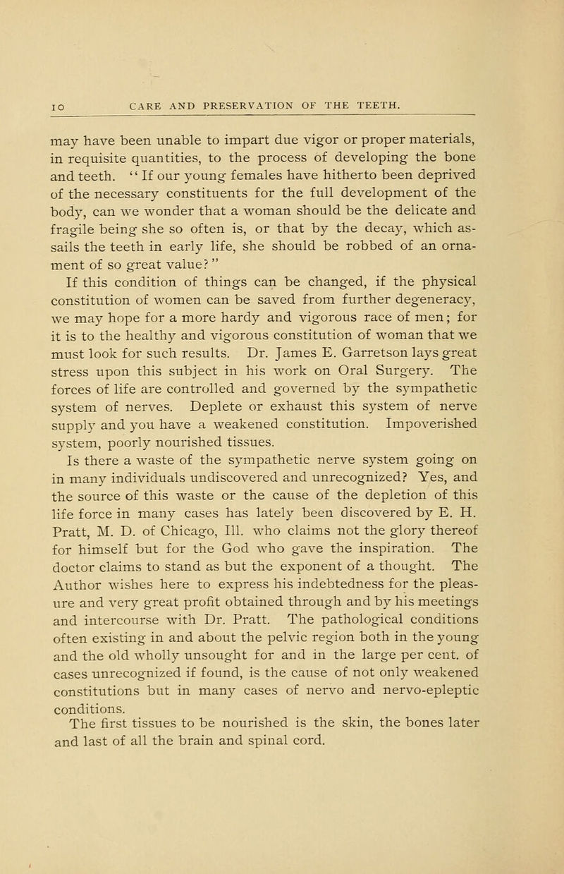 may have been unable to impart due vigor or proper materials, in requisite quantities, to the process of developing the bone and teeth.  If our young females have hitherto been deprived of the necessary constituents for the full development of the body, can we wonder that a woman should be the delicate and fragile being she so often is, or that by the decay, which as- sails the teeth in early life, she should be robbed of an orna- ment of so great value?  If this condition of things can be changed, if the physical constitution of women can be saved from further degeneracy, we may hope for a more hardy and vigorous race of men; for it is to the healthy and vigorous constitution of woman that we must look for such results. Dr. James E. Garretson lays great stress upon this subject in his work on Oral Surgery. The forces of life are controlled and governed by the sympathetic system of nerves. Deplete or exhaust this system of nerve supply and you have a weakened constitution. Impoverished system, poorly nourished tissues. Is there a waste of the sympathetic nerve system going on in many individuals undiscovered and unrecognized? Yes, and the source of this waste or the cause of the depletion of this life force in many cases has lately been discovered by E. H. Pratt, M. D. of Chicago, 111. who claims not the glory thereof for himself but for the God who gave the inspiration. The doctor claims to stand as but the exponent of a thought. The Author wishes here to express his indebtedness for the pleas- ure and very great profit obtained through and by his meetings and intercourse with Dr. Pratt. The pathological conditions often existing in and about the pelvic region both in the young and the old wholly unsought for and in the large per cent, of cases unrecognized if found, is the cause of not only weakened constitutions but in many cases of nervo and nervo-epleptic conditions. The first tissues to be nourished is the skin, the bones later and last of all the brain and spinal cord.