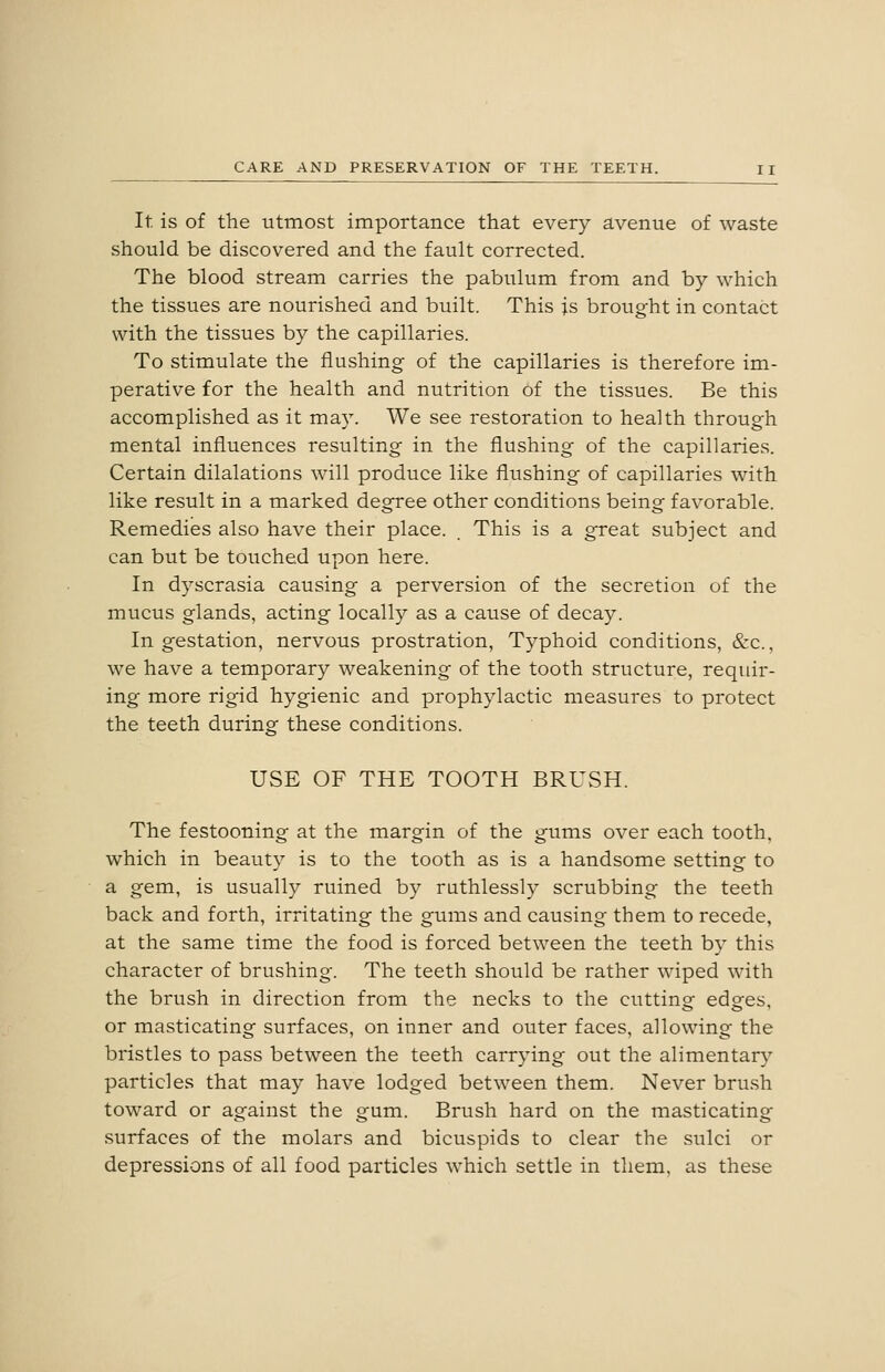 It. is of the utmost importance that every avenue of waste should be discovered and the fault corrected. The blood stream carries the pabulum from and by which the tissues are nourished and built. This is brought in contact with the tissues by the capillaries. To stimulate the flushing of the capillaries is therefore im- perative for the health and nutrition of the tissues. Be this accomplished as it may. We see restoration to health through mental influences resulting in the flushing of the capillaries. Certain dilalations will produce like flushing of capillaries with like result in a marked degree other conditions being favorable. Remedies also have their place. . This is a great subject and can but be touched upon here. In dyscrasia causing a perversion of the secretion of the mucus glands, acting locally as a cause of decay. In gestation, nervous prostration. Typhoid conditions, &c., we have a temporary weakening of the tooth structure, requir- ing more rigid hygienic and prophylactic measures to protect the teeth during these conditions. USE OF THE TOOTH BRUSH. The festooning at the margin of the gums over each tooth, which in beauty is to the tooth as is a handsome setting to a gem, is usually ruined by ruthlessly scrubbing the teeth back and forth, irritating the gums and causing them to recede, at the same time the food is forced between the teeth by this character of brushing. The teeth should be rather wiped with the brush in direction from the necks to the cutting edges, or masticating surfaces, on inner and outer faces, allowing the bristles to pass between the teeth carrying out the alimentary particles that may have lodged between them. Never brush toward or against the gum. Brush hard on the masticating surfaces of the molars and bicuspids to clear the sulci or depressions of all food particles which settle in them, as these