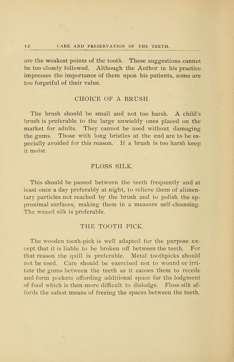 are the weakest points of the tooth. These suggestions cannot be too closely followed. Although the Author in his practice impresses the importance of them upon his patients, some are too forgetful of their value. CHOICE OF A BRUSH. . The brush should be small and not too harsh. A child's brush is preferable to the large unwieldy ones placed on the market for adults. They cannot be used without damaging the gums. Those with long bristles at the end are to be es- pecially avoided for this reason. If a brush is too harsh keep it moist. FLOSS SILK. This should be passed between the teeth frequently and at least once a day preferably at night, to relieve them of alimen- tary particles not reached by the brush and to polish the ap- proximal surfaces, making them in a measure self-cleansing. The waxed silk is preferable. THE TOOTH PICK. The wooden tooth-pick is well adapted for the purpose ex- cept that it is liable to be broken off between the teeth. For that reason the quill is preferable. Metal toothpicks should not be used. Care should be exercised not to wound or irri- tate the gums between the teeth as it causes them to recede and form pockets affording additional space for the lodgment of food which is then more difficult to dislodge. Floss silk af- fords the safest means of freeing the spaces between the teeth.