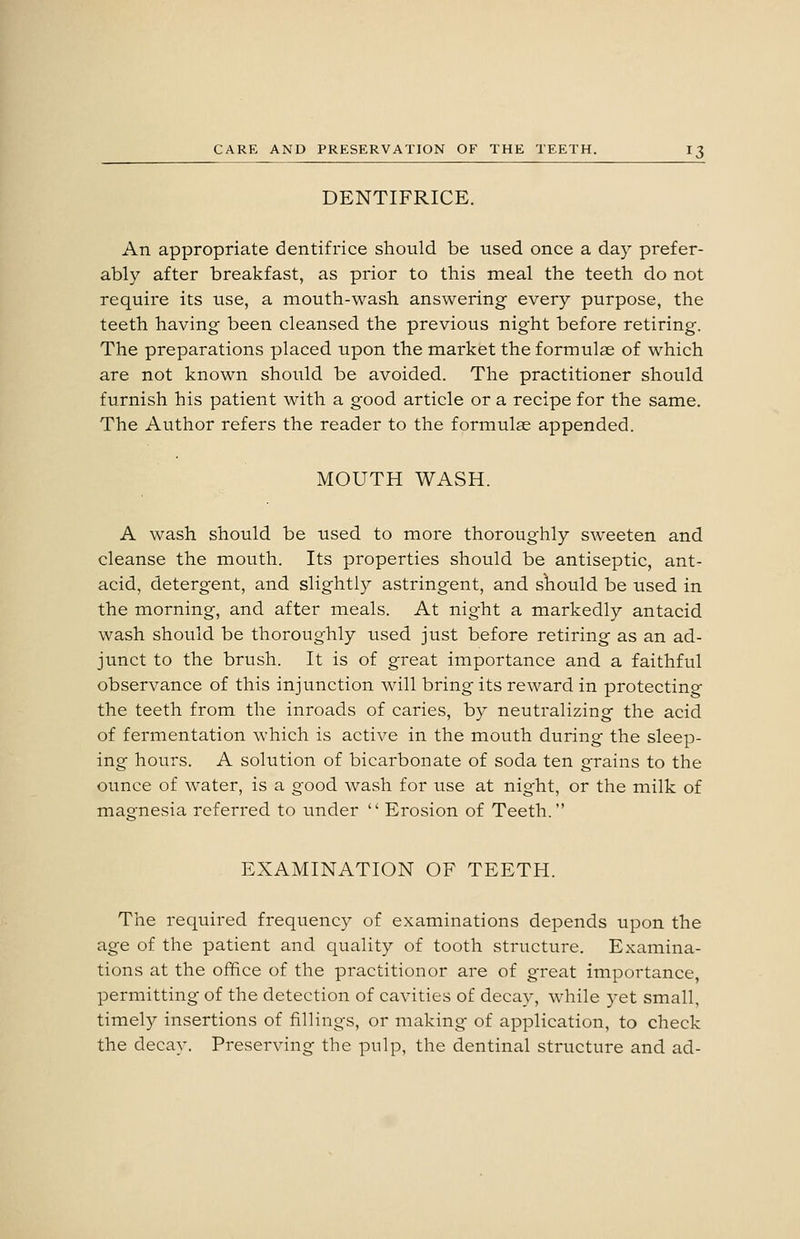 DENTIFRICE. An appropriate dentifrice should be used once a day prefer- ably after breakfast, as prior to this meal the teeth do not require its use, a mouth-wash answering every purpose, the teeth having been cleansed the previous night before retiring. The preparations placed upon the market the formulae of which are not known should be avoided. The practitioner should furnish his patient with a good article or a recipe for the same. The Author refers the reader to the formulae appended. MOUTH WASH. A wash should be used to more thoroughly sweeten and cleanse the mouth. Its properties should be antiseptic, ant- acid, detergent, and slightly astringent, and should be used in the morning, and after meals. At night a markedly antacid wash should be thoroughly used just before retiring as an ad- junct to the brush. It is of great importance and a faithful observance of this injunction will bring its reward in protecting the teeth from the inroads of caries, by neutralizing the acid of fermentation which is active in the mouth during the sleep- ing hours. A solution of bicarbonate of soda ten grains to the ounce of water, is a good wash for use at night, or the milk of magnesia referred to under  Erosion of Teeth. EXAMINATION OF TEETH. The required frequency of examinations depends upon the age of the patient and quality of tooth structure. Examina- tions at the office of the practitioner are of great importance, permitting of the detection of cavities of decay, while yet small, timely insertions of fillings, or making of application, to check the decay. Preserving the pulp, the dentinal structure and ad-
