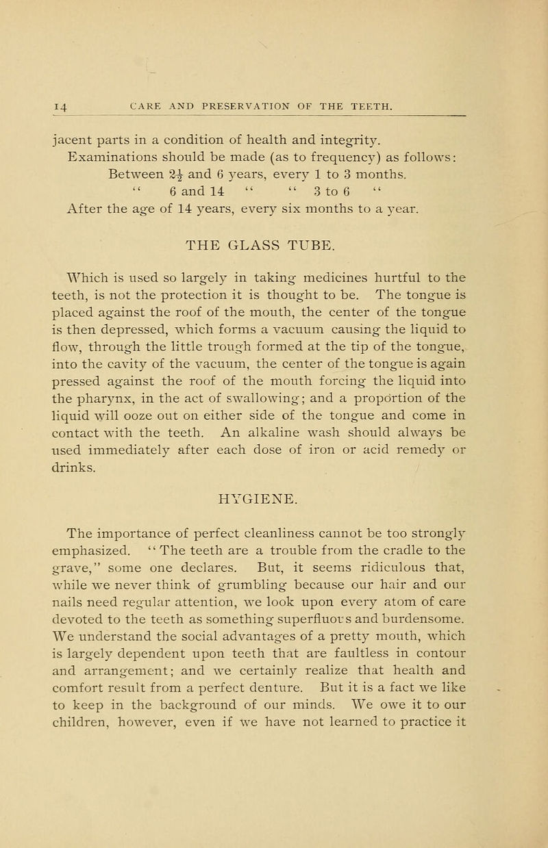 jacent parts in a condition of health and integrity. Examinations should be made (as to frequency) as follows: Between 2^ and 6 years, every 1 to 3 months. 6 and 14   3 to 6 After the ag-e of 14 years, every six months to a year. THE GLASS TUBE. Which is used so largely in taking medicines hurtful to the teeth, is not the protection it is thought to be. The tongue is placed against the roof of the mouth, the center of the tongue is then depressed, which forms a vacuum causing the liquid to flow, through the little trough formed at the tip of the tongue, into the cavity of the vacuum, the center of the tongue is again pressed against the roof of the mouth forcing the liquid into the pharjmx, in the act of swallowing; and a proportion of the liquid will ooze out on either side of the tongue and come in contact with the teeth. An alkaline wash should always be Tised immediately after each dose of iron or acid remedy or drinks. HYGIENE. The importance of perfect cleanliness cannot be too strongly emphasized.  The teeth are a trouble from the cradle to the grave, some one declares. But, it seems ridiculous that, while we never think of grumbling because our hair and our nails need regular attention, we look upon every atom of care devoted to the teeth as something superfluors and burdensome. We understand the social advantages of a pretty mouth, which is largely dependent upon teeth that are faultless in contour and arrangement; and we certainly realize that health and comfort result from a perfect denture. But it is a fact we like to keep in the background of our minds. We owe it to our children, however, even if we have not learned to practice it