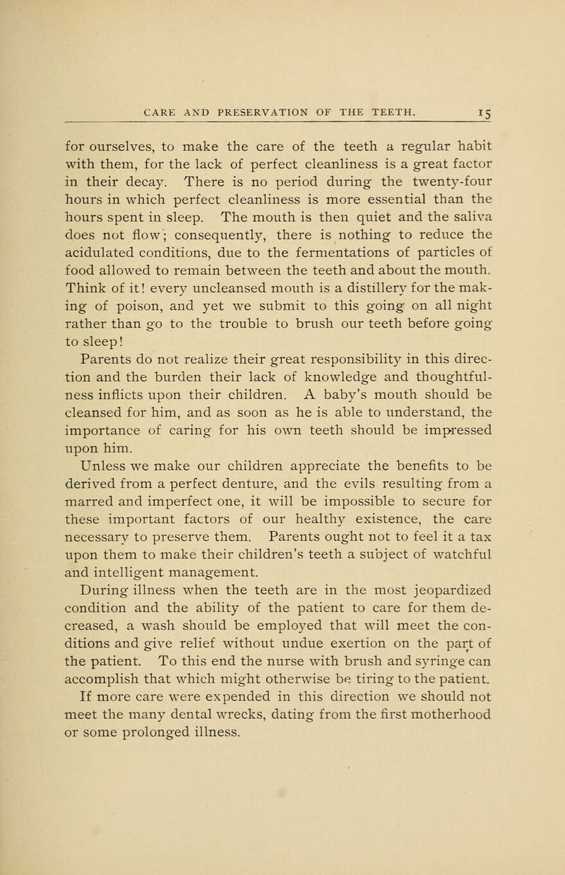 for ourselves, to make the care of the teeth a regular habit with them, for the lack of perfect cleanliness is a great factor in their decay. There is no period during the twenty-four hours in which perfect cleanliness is more essential than the hours spent in sleep. The mouth is then quiet and the saliva does not flow; consequently, there is nothing to reduce the acidulated conditions, due to the fermentations of particles of food allowed to remain between the teeth and about the mouth. Think of it! every uncleansed mouth is a distillery for the mak- ing of poison, and yet we submit to this going on all night rather than go to the trouble to brush our teeth before going to sleep! Parents do not realize their great responsibility in this direc- tion and the burden their lack of knowledge and thoughtful- ness inflicts upon their children. A baby's mouth should be cleansed for him, and as soon as he is able to understand, the importance of caring for his own teeth should be impressed upon him. Unless we make our children appreciate the benefits to be derived from a perfect denture, and the evils resulting from a marred and imperfect one, it will be impossible to secure for these important factors of our healthy existence, the care necessary to preserve them. Parents ought not to feel it a tax upon them to make their children's teeth a subject of watchful and intelligent management. During illness when the teeth are in the most jeopardized condition and the ability of the patient to care for them de- creased, a wash should be employed that will meet the con- ditions and give relief without undue exertion on the part of the patient. To this end the nurse with brush and syringe can accomplish that which might otherwise be tiring to the patient. If more care were expended in this direction we should not meet the many dental wrecks, dating from the first motherhood or some prolonged illness.