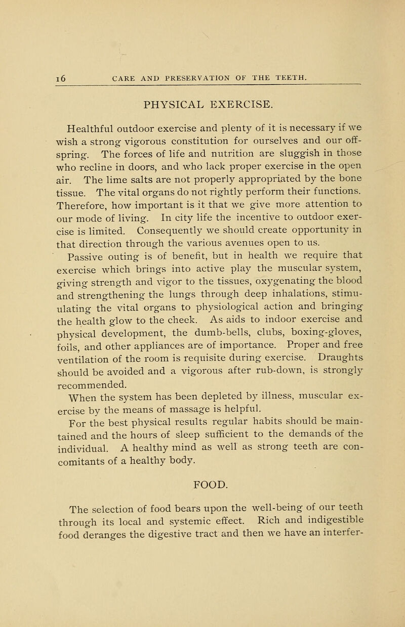 PHYSICAL EXERCISE. Healthful outdoor exercise and plenty of it is necessary if we wish a strong vigorous constitution for ourselves and our off- spring. The forces of life and nutrition are sluggish in those who recline in doors, and who lack proper exercise in the open air. The lime salts are not properly appropriated by the bone tissue. The vital organs do not rightly perform their functions. Therefore, how important is it that we give more attention to our mode of living. In city life the incentive to outdoor exer- cise is limited. Consequently we should create opportunity in that direction through the various avenues open to us. Passive outing is of benefit, but in health we require that exercise which brings into active play the muscular system, giving strength and vigor to the tissues, oxygenating the blood and strengthening the lungs through deep inhalations, stimu- ulating the vital organs to physiological action and bringing the health glow to the cheek. As aids to indoor exercise and physical development, the dumb-bells, clubs, boxing-gloves, foils, and other appliances are of importance. Proper and free ventilation of the room is requisite during exercise. Draughts should be avoided and a vigorous after rub-down, is strongly recommended. When the system has been depleted by illness, muscular ex- ercise by the means of massage is helpful. For the best physical results regular habits should be main- tained and the hours of sleep sufficient to the demands of the individual. A healthy mind as well as strong teeth are con- comitants of a healthy body. FOOD. The selection of food bears upon the well-being of our teeth through its local and systemic effect. Rich and indigestible food deranges the digestive tract and then we have an interfer-