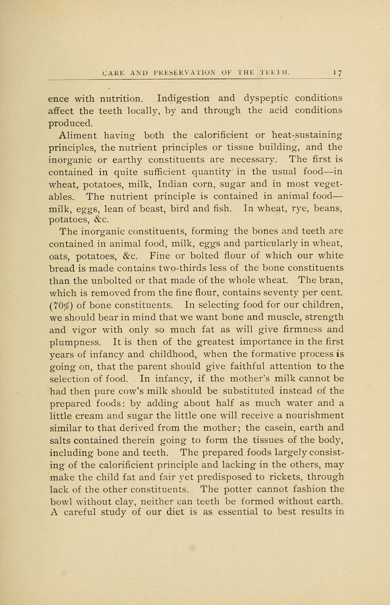 ence with nutrition. Indigestion and dyspeptic conditions affect the teeth locally, by and through the acid conditions produced. Aliment having both the calorificient or heat-sustaining principles, the nutrient principles or tissue building, and the inorganic or earthy constituents are necessary. The first is contained in quite sufficient quantity in the usual food—in wheat, potatoes, milk, Indian corn, sugar and in most veget- ables. The nutrient principle is contained in animal food— milk, eggs, lean of beast, bird and fish. In wheat, rye, beans, potatoes, &c. The inorganic constituents, forming the bones and teeth are contained in aninial food, milk, eggs and particularly in wheat, oats, potatoes, &c. Fine or bolted flour of which our white bread is made contains two-thirds less of the bone constituents than the unbolted or that made of the whole wheat. The bran, which is removed from the fine flour, contains seventy per cent. {lOfo) of bone constituents. In selecting food for our children, we should bear in mind that we want bone and muscle, strength and vigor with only so much fat as will give firmness and plumpness. It is then of the greatest importance in the first years of infancy and childhood, when the formative process is going on, that the parent should give faithful attention to the selection of food. In infancy, if the mother's milk cannot be had then pure cow's milk should be substituted instead of the prepared foods: by adding about half as much water and a little cream and sugar the little one will receive a nourishment similar to that derived from the mother; the casein, earth and salts contained therein going to form the tissues of the body, including bone and teeth. The prepared foods largely consist- ing of the calorificient principle and lacking in the others, may make the child fat and fair yet predisposed to rickets, through lack of the other constituents. The potter cannot fashion the bowl without clay, neither can teeth be formed without earth. A careful study of our diet is as essential to best results in