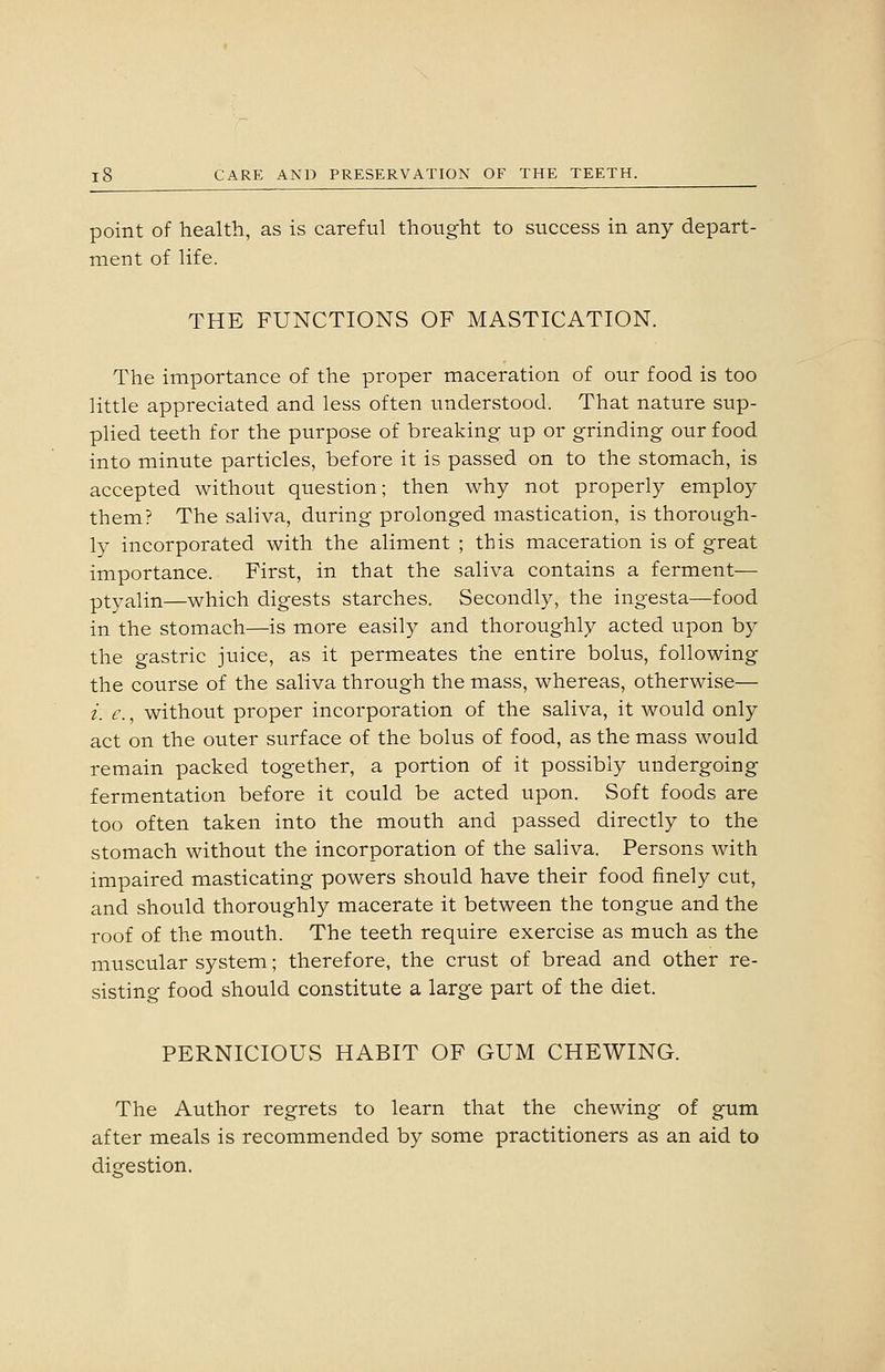 point of health, as is careful thought to success in any depart- ment of life. THE FUNCTIONS OF MASTICATION. The importance of the proper maceration of our food is too little appreciated and less often understood. That nature sup- plied teeth for the purpose of breaking up or grinding our food into minute particles, before it is passed on to the stomach, is accepted without question; then why not properly employ them? The saliva, during prolonged mastication, is thorough- ly incorporated with the aliment ; this maceration is of great importance. First, in that the saliva contains a ferment— ptyalin—which digests starches. Secondly, the ingesta—food in the stomach—is more easily and thoroughly acted upon by the gastric juice, as it permeates the entire bolus, following the course of the saliva through the mass, whereas, otherwise— i. c., without proper incorporation of the saliva, it would only act on the outer surface of the bolus of food, as the mass would remain packed together, a portion of it possibly undergoing fermentation before it could be acted upon. Soft foods are too often taken into the mouth and passed directly to the stomach without the incorporation of the saliva. Persons with impaired masticating powers should have their food finely cut, and should thoroughly macerate it between the tongue and the roof of the mouth. The teeth require exercise as much as the muscular system; therefore, the crust of bread and other re- sisting food should constitute a large part of the diet. PERNICIOUS HABIT OF GUM CHEWING. The Author regrets to learn that the chewing of gum after meals is recommended by some practitioners as an aid to digestion.