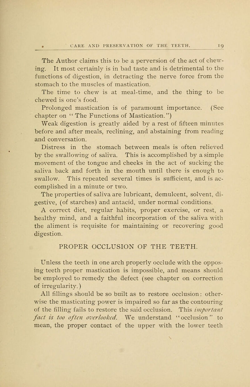 The Author claims this to be a perversion of the act of chew- ing. It most certainly is in bad taste and is detrimental to the functions of digestion, in detracting the nerve force from the stomach to the muscles of mastication. The time to chew is at meal-time, and the thing to be chewed is one's food. Prolonged mastication is of paramount importance. (See chapter on  The Functions of Mastication.) Weak digestion is greatly aided by a rest of fifteen minutes before and after meals, reclining, and abstaining from reading and conversation. Distress in the stomach between meals is often relieved by the swallowing of saliva. This is accomplished by a simple movement of the tongue and cheeks in the act of sucking the saliva back and forth in the mouth until there is enough to swallow. This repeated several times is sufficient, and is ac- complished in a minute or two. The properties of saliva are lubricant, demulcent, solvent, di- gestive, (of starches) and antacid, under normal conditions. A correct diet, regular habits, proper exercise, or rest, a healthy mind, and a faithful incorporation of the saliva with the aliment is requisite for maintaining or recovering good digestion. PROPER OCCLUSION OF THE TEETH. Unless the teeth in one arch properly occlude with the oppos- ing teeth proper mastication is impossible, and means should be employed to remedy the defect (see chapter on correction of irregularity.) All fillings should be so built as to restore occlusion: other- wise the masticating power is impaired so far as the contouring of the filling fails to restore the said occlusion. This important fact is too often overlooked. We understand occlusion to mean, the proper contact of the upper with the lower teeth