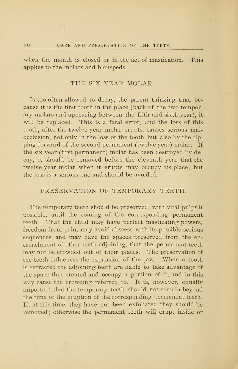 when the mouth is closed or in the act of mastication. This applies to the molars and bicuspeds. THE SIX YEAR MOLAR. Is too often allowed to decay, the parent thinking- that, be- cause it is the first tooth in the place (back of the two tempor- ary molars and appearing between the fifth and sixth year), it will be replaced. This is a fatal error, and the loss of this tooth, after the twelve year molar erupts, causes serious mal- occlusion, not only in the loss of the tooth but also by the tip- ping forward of the second permanent (twelve year) molar. If the six year (first permanent) molar has been destroyed by de- cay, it should be removed before the eleventh year that the twelve year molar when it erupts may occupy its place; but the loss is a serious one and should be avoided. PRESERVATION OF TEMPORARY TEETH. The temporary teeth should be preserved, with vital pulps it possible, until the coming of the corresponding permanent teeth. That the child may have perfect masticating powers, freedom from pain, may avoid abscess with its possible serious sequences, and may have the spaces preserved from the en- croachment of other teeth adjoining, that the permanent teeth may not be crowded out of their places. The preservation of the teeth influences the expansion of the jaw. When a tooth is extracted the adjoining teeth are liable to take advantage of the space thus created and occupy a portion of it, and in this way cause the crowding referred to. It is, however, equally important that the temporary teeth should not remain beyond the time of the eiuption of the corresponding permanent teeth. If, at this time, they have not been exfoliated they should be removed; otherwise the permanent teeth will erupt inside or