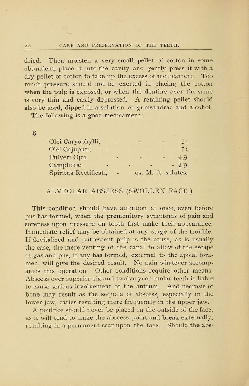 dried. Then moisten a very small pellet of cotton in some obtundent, place it into the cavity and gently press it with a dry pellet of cotton to take up the excess of medicament. Too much pressure should not be exerted in placing the cotton when the pulp is exposed, or when the dentine over the same is very thin and easily depressed. A retaining pellet should also be used, dipped in a solution of gumsandrac and alcohol. The following is a good medicament: ]^ Olei Caryophylli, - - - 3 i Olei Cajuputi, - - - - 3 i Pulveri Opii, - - - i3 Camphorse, - - - - ^^ Spiritus Rectificati, - qs. M. ft. solutes. ALVEOLAR ABSCESS (SWOLLEN FACE.) This condition should have attention at once, even before pus has formed, when the premonitory symptoms of pain and soreness upon pressure on tooth first make their appearance. Immediate relief may be obtained at any stage of the trouble. If devitalized and putrescent pulp is the cause, as is usually the case, the mere venting of the canal to allow of the escape of gas and pus, if any has formed, external to the apical fora- men, will give the desired result. No pain whatever accomp- anies this operation. Other conditions require other means. Abscess over superior six and twelve year molar teeth is liable to cause serious involvement of the antrum. And necrosis of bone may result as the sequela of abscess, especially in the lower jaw, caries resulting more frequently in the upper jaw. A poultice should never be placed on the outside of the face, as it will tend to make the abscess point and break externally, resulting in a permanent scar upon the face. Should the abs-