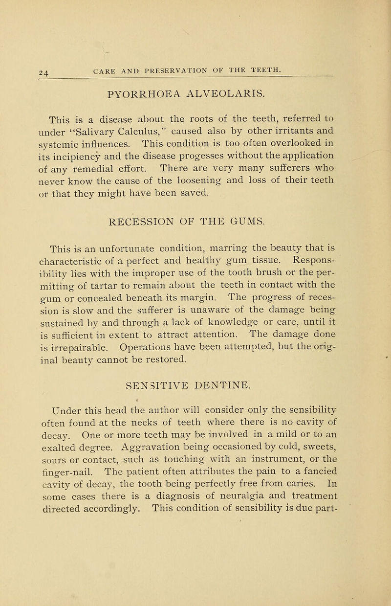 PYORRHOEA ALVEOLARIS. This is a disease about the roots of the teeth, referred to under Salivary Calculus, caused also by other irritants and systemic influences. This condition is too often overlooked in its incipiency and the disease progesses without the application of any remedial effort. There are very many sufferers who never know the cause of the loosening and loss of their teeth or that they might have been saved. RECESSION OF THE GUMS. This is an unfortunate condition, marring the beauty that is characteristic of a perfect and healthy gum tissue. Respons- ibility lies with the improper use of the tooth brush or the per- mitting of tartar to remain about the teeth in contact with the gum or concealed beneath its margin. The progress of reces- sion is slow and the sufferer is unaware of the damage being sustained by and through a lack of knowledge or care, until it is sufficient in extent to attract attention. The damage done is irrepairable. Operations have been attempted, but the orig- inal beauty cannot be restored. SENSITIVE DENTINE. Under this head the author will consider only the sensibility often found at the necks of teeth where there is no cavity of decay. One or more teeth may be involved in a mild or to an exalted degree. Aggravation being occasioned by cold, sweets, sours or contact, such as touching with an instrument, or the finger-nail. The patient often attributes the pain to a fancied cavity of decay, the tooth being perfectly free from caries. In some cases there is a diagnosis of neuralgia and treatment directed accordingly. This condition of sensibility is due part-