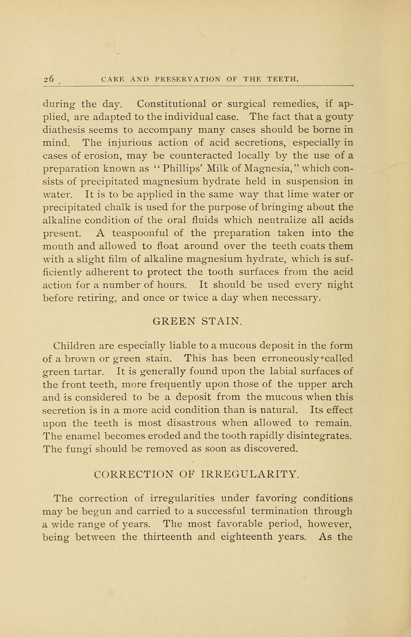 during the day. Constitutional or surgical remedies, if ap- plied, are adapted to the individual case. The fact that a gouty diathesis seems to accompany many cases should be borne in mind. The injurious action of acid secretions, especially in cases of erosion, may be counteracted locally by the use of a preparation known as  Phillips' Milk of Magnesia, which con- sists of precipitated magnesium hydrate held in suspension in water. It is to be applied in the same way that lime water or precipitated chalk is used for the purpose of bringing about the alkaline condition of the oral fluids which neutralize all acids present. A teaspoonful of the preparation taken into the mouth and allowed to float around over the teeth coats them with a slight film of alkaline magnesium hydrate, which is suf- ficiently adherent to protect the tooth surfaces from the acid action for a number of hours. It should be used every night before retiring, and once or twice a day when necessary. GREEN STAIN. Children are especially liable to a mucous deposit in the form of a brown or green stain. This has been erroneously-called green tartar. It is generally found upon the labial surfaces of the front teeth, more frequently upon those of the upper arch and is considered to be a deposit from the mucous when this secretion is in a more acid condition than is natural. Its effect upon the teeth is most disastrous when allowed to remain. The enamel becomes eroded and the tooth rapidly disintegrates. The fungi should be removed as soon as discovered. CORRECTION OF IRREGULARITY. The correction of irregularities under favoring conditions may be begun and carried to a successful termination through a wide range of years. The most favorable period, however, being between the thirteenth and eighteenth years. As the