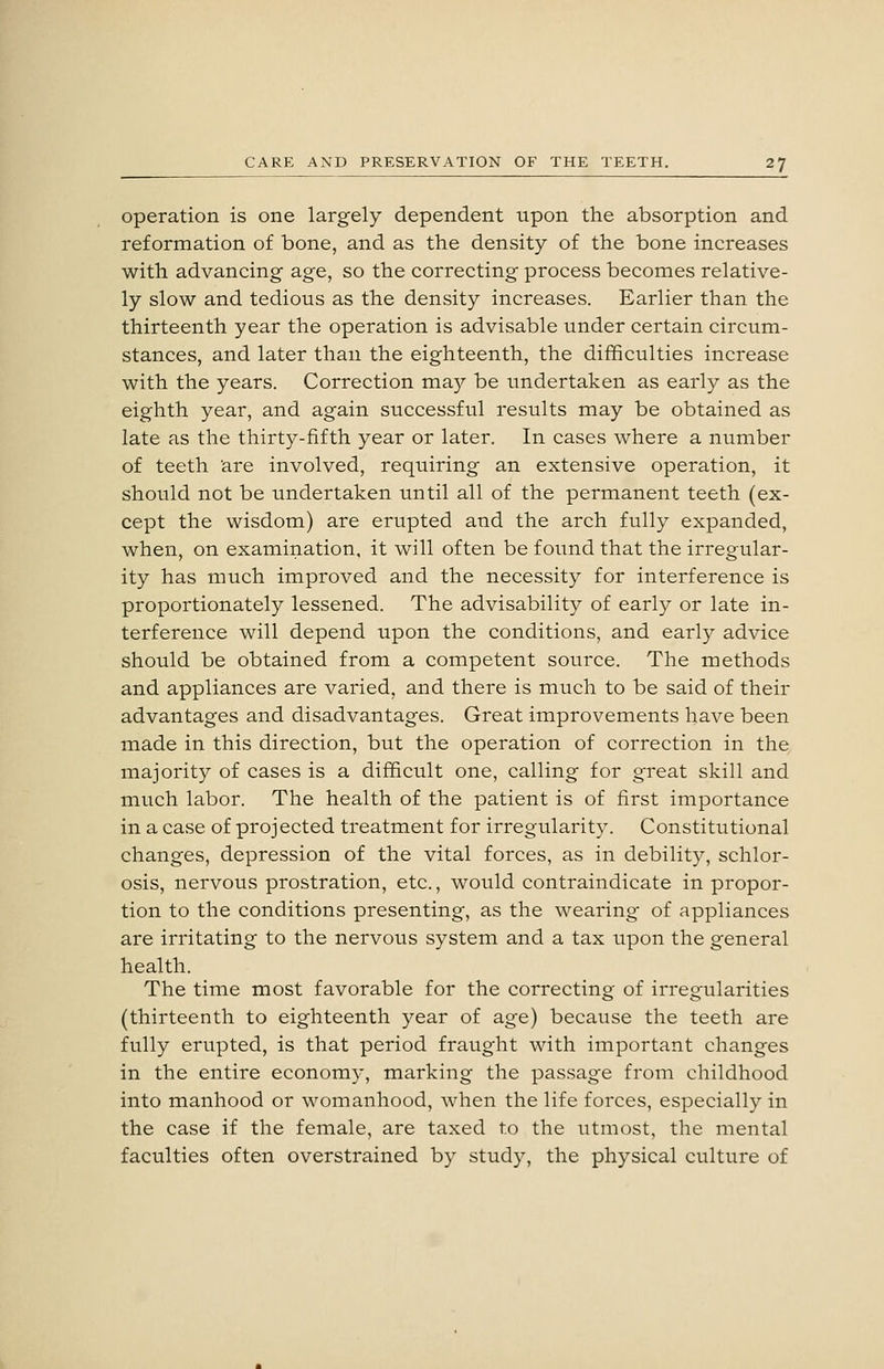 Operation is one largely dependent upon the absorption and reformation of bone, and as the density of the bone increases with advancing age, so the correcting process becomes relative- ly slow and tedious as the density increases. Earlier than the thirteenth year the operation is advisable under certain circum- stances, and later than the eighteenth, the difficulties increase with the years. Correction may be undertaken as early as the eighth year, and again successful results may be obtained as late as the thirty-fifth year or later. In cases where a number of teeth are involved, requiring an extensive operation, it should not be undertaken until all of the permanent teeth (ex- cept the wisdom) are erupted and the arch fully expanded, when, on examination, it will often be found that the irregular- ity has much improved and the necessity for interference is proportionately lessened. The advisability of early or late in- terference will depend upon the conditions, and early advice should be obtained from a competent source. The methods and appliances are varied, and there is much to be said of their advantages and disadvantages. Great improvements have been made in this direction, but the operation of correction in the majority of cases is a difficult one, calling for great skill and much labor. The health of the patient is of first importance in a case of projected treatment for irregularity. Constitutional changes, depression of the vital forces, as in debility, schlor- osis, nervous prostration, etc., would contraindicate in propor- tion to the conditions presenting, as the wearing of appliances are irritating to the nervous system and a tax upon the general health. The time most favorable for the correcting of irregularities (thirteenth to eighteenth year of age) because the teeth are fully erupted, is that period fraught with important changes in the entire economy, marking the passage from childhood into manhood or womanhood, when the life forces, especially in the case if the female, are taxed to the utmost, the mental faculties often overstrained by study, the physical culture of