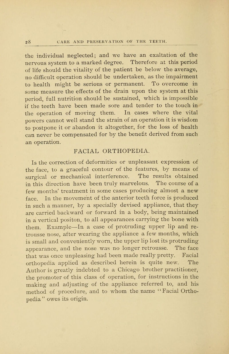 the individual neglected; and we have an exaltation of the nervous system to a marked degree. Therefore at this period of life should the vitality of the patient be belov^' the average, no difficult operation should be undertaken, as the impairment to health might be serious or permanent. To overcome in some measure the effects of the drain upon the system at this period, full nutrition should be sustained, which is impossible if the teeth have been made sore and tender to the touch in the operation of moving them. In cases where the vital powers cannot well stand the strain of an operation it is wisdom to postpone it or abandon it altogether, for the loss of health can never be compensated for by the benefit derived from such an operation. FACIAL ORTHOPEDIA. Is the correction of deformities or unpleasant expression of the face, to a graceful contour of the features, by means of surgical or mechanical interference. The results obtained in this direction have been truly marvelous. The course of a few months' treatment in some cases producing almost a new face. In the movement of the anterior teeth force is produced in such a manner, by a specially devised appliance, that they are carried backward or forward in a body, being maintained in a vertical positon, to all appearances carrying the bone with them. Example—In a case of protruding upper lip and re- trousse nose, after wearing the appliance a few months, which is small and conveniently worn, the upper lip lost its protruding- appearance, and the nose was no longer retrousse. The face that was once unpleasing had been made really pretty. Facial orthopedia applied as described herein is quite new. The Author is greatly indebted to a Chicago brother practitioner, the promoter of this class of operation, for instructions in the making and adjusting of the appliance referred to, and his method of procedure, and to whom the name '' Facial Ortho- pedia  owes its origin.