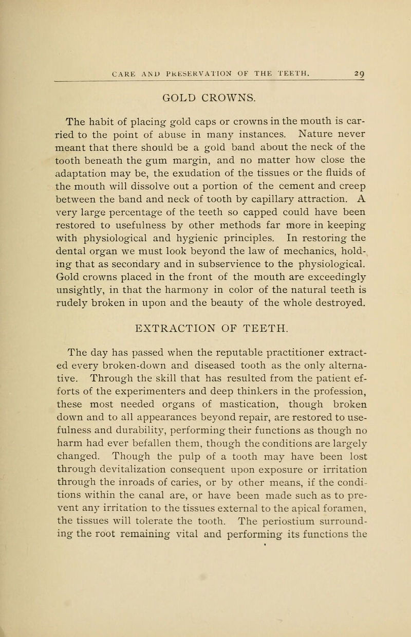 GOLD CROWNS. The habit of placing gold caps or crowns in the mouth is car- ried to the point of abuse in many instances. Nature never meant that there should be a gold band about the neck of the tooth beneath the gum margin, and no matter how close the adaptation may be, the exudation of the tissues or the fluids of the mouth will dissolve out a portion of the cement and creep between the band and neck of tooth by capillary attraction. A very large percentage of the teeth so capped could have been restored to usefulness by other methods far more in keeping with physiological and hygienic principles. In restoring the dental organ we must look beyond the law of mechanics, hold- ing that as secondary and in subservience to the physiological. Gold crowns placed in the front of the mouth are exceedingly unsightly, in that the harmony in color of the natural teeth is rudely broken in upon and the beauty of the whole destroyed. EXTRACTION OF TEETH. The day has passed when the reputable practitioner extract- ed every broken-down and diseased tooth as the only alterna- tive. Through the skill that has resulted from the patient ef- forts of the experimenters and deep thinkers in the profession, these most needed organs of mastication, though broken down and to all appearances beyond repair, are restored to use- fulness and durability, performing their functions as though no harm had ever befallen them, though the conditions are largely changed. Though the pulp of a tooth may have been lost through devitalization consequent upon exposure or irritation through the inroads of caries, or by other means, if the condi- tions within the canal are, or have been made such as to pre- vent any irritation to the tissues external to the apical foramen, the tissues will tolerate the tooth. The periostium surround- ing the root remaining vital and performing its functions the