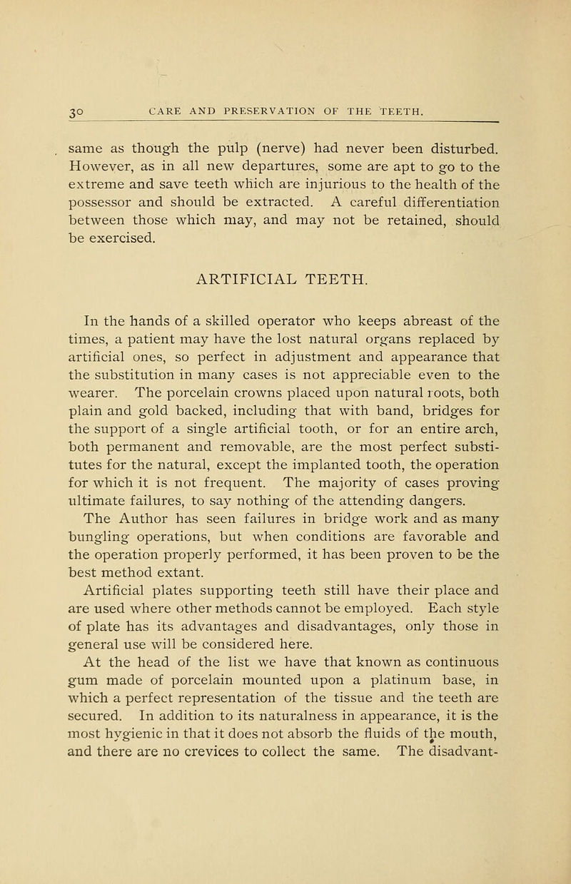 same as though the pulp (nerve) had never been disturbed. However, as in all new departures, some are apt to go to the extreme and save teeth which are injurious to the health of the possessor and should be extracted. A careful differentiation between those which may, and may not be retained, should be exercised. ARTIFICIAL TEETH. In the hands of a skilled operator who keeps abreast of the times, a patient may have the lost natural organs replaced by artificial ones, so perfect in adjustment and appearance that the substitution in many cases is not appreciable even to the wearer. The porcelain crowns placed upon natural roots, both plain and gold backed, including that with band, bridges for the support of a single artificial tooth, or for an entire arch, both permanent and removable, are the most perfect substi- tutes for the natural, except the implanted tooth, the operation for which it is not frequent. The majority of cases proving ultimate failures, to say nothing of the attending dangers. The Author has seen failures in bridge work and as many bungling operations, but when conditions are favorable and the operation properly performed, it has been proven to be the best method extant. Artificial plates supporting teeth still have their place and are used where other methods cannot be employed. Each style of plate has its advantages and disadvantages, only those in general use will be considered here. At the head of the list we have that known as continuous gum made of porcelain mounted upon a platinum base, in which a perfect representation of the tissue and the teeth are secured. In addition to its naturalness in appearance, it is the most hygienic in that it does not absorb the fluids of the mouth, and there are no crevices to collect the same. The disadvant-
