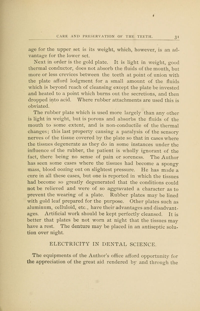 age for the upper set is its weight, which, however, is an ad- vantage for the lower set. Next in order is the gold plate. It is light in weight, good thermal conductor, does not absorb the fluids of the mouth, but more or less crevices between the teeth at point of union with the plate afford lodgment for a small amount of the fluids which is beyond reach of cleansing except the plate be invested and heated to a point which burns out the secretions, and then dropped into acid. Where rubber attachments are used this is obviated. The rubber plate which is used more largely than any other is light in weight, but is porous and absorbs the fluids of the mouth to some. extent, and is non-conductile of the thermal changes; this last propert}^ causing a paralysis of the sensory nerves of the tissue covered by the plate so that in cases where the tissues degenerate as they do in some instances under the influence of the rubber, the patient is wholly ignorant of the fact, there being no sense of pain or soreness. The Author has seen some cases where the tissues had become a spongy mass, blood oozing out on slightest pressure. He has made a cure in all these cases, but one is reported in which the tissues had become so greatly degenerated that the conditions could not be relieved and were of so aggravated a character as to prevent the wearing of a plate. Rubber plates may be lined with gold leaf prepared for the purpose. Other plates such as aluminum, celluloid, etc., have their advantages and disadvant- ages. Artificial work should be kept perfectly cleansed. It is better that plates be not worn at night that the tissues may have a rest. The denture may be placed in an antiseptic solu- tion over night. ELECTRICITY IN DENTAL SCIENCE. The equipments of the Author's office afford opportunity for the appreciation of the great aid rendered by and through the