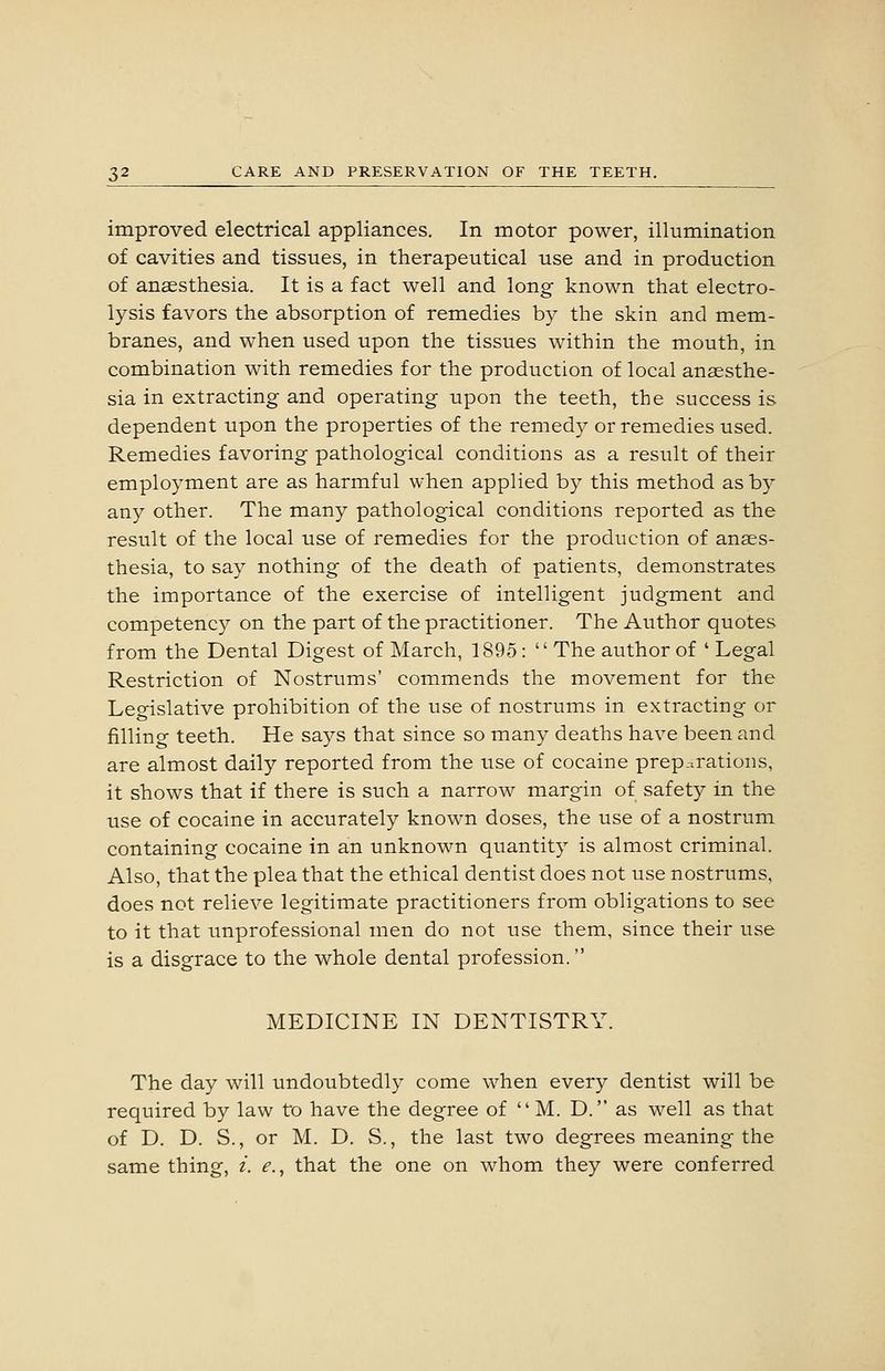 improved electrical appliances. In motor power, illumination of cavities and tissues, in therapeutical use and in production of anaesthesia. It is a fact well and long known that electro- lysis favors the absorption of remedies by the skin and mem- branes, and when used upon the tissues within the mouth, in combination with remedies for the production of local anaesthe- sia in extracting and operating upon the teeth, the success is dependent upon the properties of the remedy or remedies used. Remedies favoring pathological conditions as a result of their employment are as harmful when applied by this method as by any other. The many pathological conditions reported as the result of the local use of remedies for the production of anaes- thesia, to say nothing of the death of patients, demonstrates the importance of the exercise of intelligent judgment and competency on the part of the practitioner. The Author quotes from the Dental Digest of March, 1895: The author of ' Legal Restriction of Nostrums' commends the movement for the Legislative prohibition of the use of nostrums in extracting or filling teeth. He says that since so many deaths have been and are almost daily reported from the use of cocaine preparations, it shows that if there is such a narrow margin of safety in the use of cocaine in accurately known doses, the use of a nostrum containing cocaine in an unknown quantity is almost criminal. Also, that the plea that the ethical dentist does not use nostrums, does not relieve legitimate practitioners from obligations to see to it that unprofessional men do not use them, since their use is a disgrace to the whole dental profession. MEDICINE IN DENTISTRY. The day will undoubtedly come when every dentist will be required by law to have the degree of M. D. as well as that of D. D. S., or M. D. S., the last two degrees meaning the same thing, i. e., that the one on whom they were conferred