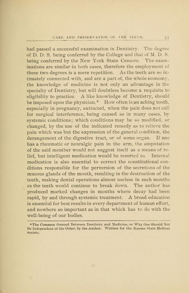 had passed a successful examination in Dentistry. The degree of D. D. S. being conferred by the College and that of M. D. S. being conferred by the New York State Censors. The exam- inations are similar in both cases, therefore the employment of these two degrees is a mere repetition. As the teeth are so in- timately connected with, and are a part of, the whole economy, the knowledge of medicine is not only an advantage in the specialty of Dentistry, but will doubtless become a requisite to eligibility to practice. A like knowledge of Dentistry, should be imposed upon the physician. * How often is an aching tooth, especially in pregnancy, extracted, when the pain does not call for surgical interference, being caused as in many cases, by systemic conditions; which conditions may be so modified, or changed, by the use of the indicated remedy as to relieve the pain which was but the expression of the general condition, the derangement of the digestive tract, or of some organ. If one has a rheumatic or neuralgic pain in the arm, the amputation of the said member would not suggest itself as a means of re- lief, but intelligent medication would be resorted to. Internal medication is also essential to correct the constitutional con- ditions responsible for the perversion of the secretions of the mucous glands of the mouth, resulting in the destruction of the teeth, making dental operations almost useless in such mouths as the teeth would continue to break dov:n. The author has produced marked changes in mouths where decay had been rapid, by and through systemic treatment. A broad education is essential for best results in every department of human effort, and nowhere so important as in that which has to do with the well-being of our bodies. ♦The Common Ground Between Dentistry and Medicine, or Why One Should Not Be Independent of the Other, by the Author. Written for the Kansas State Medical Society.