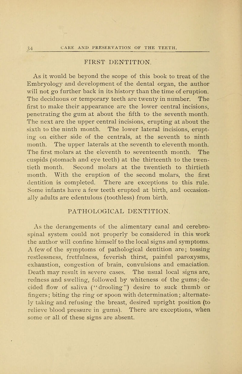 FIRST DENTITION. As it would be beyond the scope of this book to treat of the Embryology and development of the dental organ, the author will not go further back in its history than the time of eruption. The deciduous or temporary teeth are twenty in number. The first to make their appearance are the lower central incisions, penetrating the gum at about the fifth to the seventh month. The next are the upper central incisions, erupting at about the sixth to the ninth month. The lower lateral incisions, erupt- ing on either side of the centrals, at the seventh to ninth month. The upper laterals at the seventh to eleventh month. The first molars at the eleventh to seventeenth month. The cuspids (stomach and eye teeth) at the thirteenth to the twen- tieth month. Second molars at the twentieth to thirtieth month. With the eruption of the second molars, the first dentition is completed. There are exceptions to this rule. Some infants have a few teeth erupted at birth, and occasion- ally adults are edentulous (toothless) from birth. PATHOLOGICAL DENTITION. As the derangements of the alimentary canal and cerebro- spinal system could not properly be considered in this work the author will confine himself to the local signs and symptoms. A few of the symptoms of pathological dentition are; tossing restlessness, fretfulness, feverish thirst, painful paroxysms, exhaustion, congestion of brain, convulsions and emaciation. Death may result in severe cases. The usual local signs are, redness and swelling, followed by whiteness of the gums; de- cided flow of saliva (drooling) desire to suck thumb or fingers; biting the ring or spoon with determination; alternate- ly taking and refusing the breast, desired upright position (to relieve blood pressure in gums). There are exceptions, when some or all of these signs are absent.