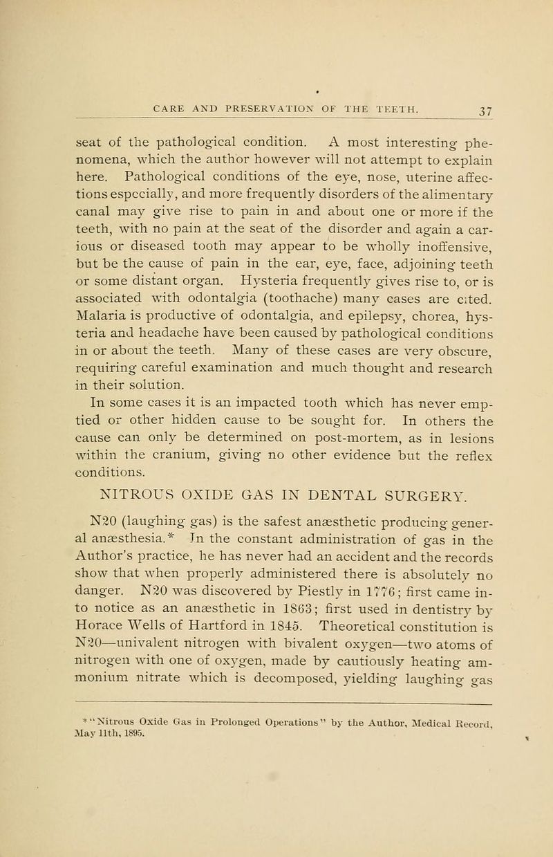 seat of the pathological condition. A most interesting phe- nomena, which the author however will not attempt to explain here. Pathological conditions of the eye, nose, uterine affec- tions especially, and more frequently disorders of the alimentary canal may give rise to pain in and about one or more if the teeth, with no pain at the seat of the disorder and again a car- ious or diseased tooth may appear to be wholly inoffensive, but be the cause of pain in the ear, e3^e, face, adjoining teeth or some distant organ. Hysteria frequently gives rise to, or is associated with odontalgia (toothache) many cases are cited. Malaria is productive of odontalgia, and epilepsy, chorea, hys- teria and headache have been caused by pathological conditions in or about the teeth. Many of these cases are very obscure, requiring careful examination and much thought and research in their solution. In some cases it is an impacted tooth which has never emp- tied or other hidden cause to be sought for. In others the cause can only be determined on post-mortem, as in lesions within the cranium, giving no other evidence but the reflex conditions. NITROUS OXIDE GAS IN DENTAL SURGERY. N20 (laughing gas) is the safest anaesthetic producing gener- al anaesthesia.* In the constant administration of gas in the Author's practice, he has never had an accident and the records show that when properly administered there is absolutely no danger. N20 was discovered by Piestly in ITTG; first came in- to notice as an anaesthetic in 1863; first used in dentistry by Horace Wells of Hartford in 1845. Theoretical constitution is N20—univalent nitrogen with bivalent oxygen—two atoms of nitrogen with one of oxygen, made by cautiously heating am- monium nitrate which is decomposed, yielding laughino- o-as *Nitrous Oxide Gas in Prolonged Operations by tlie Author, Medical Record May 11th, 1895.