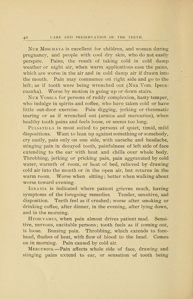 Nux MoscHATA is excellent for children, and women during pregnancy, and people with cool dry skin, who do not easil}' perspire. Pains, the result of taking cold in cold damp weather or night air, when warm applications ease the pains, which are worse in the air and in cold damp air if drawn into the mouth. Pain may commence on right side and go to the left; as if tooth were being wrenched out (Nux Vom. Ipeca- cuanha). Worse by motion in going up or down stairs. Nux Vomica for persons of ruddy complexion, hasty temper, who indulge in spirits and coffee, who have taken cold or have little out-door exercise. Pain digging, jerking or rheumatic tearing or as if wrenched out (arnica and mercurius), when healthy tooth pains and feels loose, or seems too long. Pulsatilla is most suited to persons of quiet, timid, mild dispositions. Want to lean up against something or somebody, cry easily, pain only on one side, with earache and headache, stinging pain in decayed tooth, painfulness of left side of face extending to the ear with heat and chills over whole body. Throbbing, jerking or pricking pain, pain aggravated by cold water, warmth of room, or heat of bed, relieved by drawing cold air into the mouth or in the open air, but returns in the warm room. Worse when sitting; better when walking about worse toward evening. Ignatia is indicated where patient grieves much, having symptoms of the foregoing remedies. Tender, sensitive, sad disposition. Teeth feel as if crushed; worse after smoking or drinking coffee, after dinner, in the evening, after lying down, and in the morning. Hyoscyamus, when pain almost drives patient mad. Sensi- tive, nervous, excitable persons; tooth feels as if coming out, is loose. Buzzing pain. Throbbing, which extends to fore- head, flushes of heat, with flow of blood to the head. Comes on in morning. Pain caused by cold air. Mercurius.—Pain affects whole side of face, drawing and stinging pains extend to ear, or sensation of tooth being