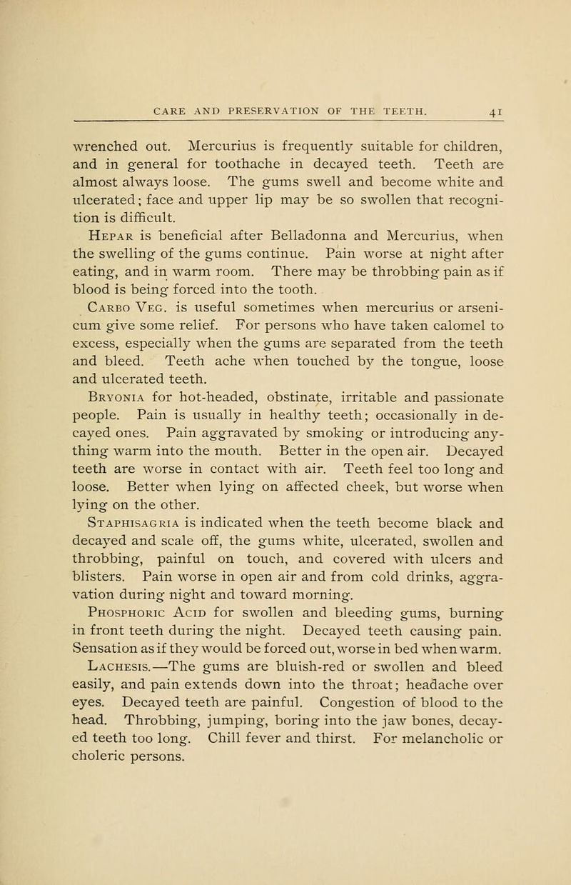 wrenched out. Mercurius is frequently suitable for children, and in general for toothache in decayed teeth. Teeth are almost always loose. The gums swell and become white and ulcerated; face and upper lip may be so swollen that recogni- tion is difficult. Hepar is beneficial after Belladonna and Mercurius, when the swelling of the gums continue. Pain worse at night after eating, and in warm room. There may be throbbing pain as if blood is being forced into the tooth. Carbo Veg. is useful sometimes when mercurius or arseni- cum give some relief. For persons who have taken calomel to excess, especially when the gums are separated from the teeth and bleed. Teeth ache when touched b}^ the tongue, loose and ulcerated teeth. Bryonia for hot-headed, obstinate, irritable and passionate people. Pain is usually in healthy teeth; occasionally in de- cayed ones. Pain aggravated by smoking or introducing any- thing warm into the mouth. Better in the open air. Decayed teeth are worse in contact with air. Teeth feel too long and loose. Better when lying on affected cheek, but worse when lying on the other. Staphisagria is indicated when the teeth become black and decayed and scale off, the gums white, ulcerated, swollen and throbbing, painful on touch, and covered with ulcers and blisters. Pain worse in open air and from cold drinks, aggra- vation during night and toward morning. Phosphoric Acid for swollen and bleeding gums, burning in front teeth during the night. Decayed teeth causing pain. Sensation as if they would be forced out, worse in bed when warm. Lachesis.—The gums are bluish-red or swollen and bleed easily, and pain extends down into the throat; headache over eyes. Decayed teeth are painful. Congestion of blood to the head. Throbbing, jumping, boring into the jaw bones, decay- ed teeth too long. Chill fever and thirst. For melancholic or choleric persons.