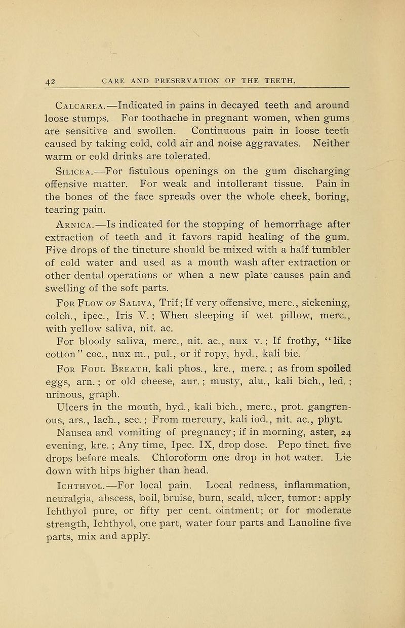 Calcarea.—Indicated in pains in decayed teeth and around loose stumps. For toothache in pregnant women, when gums are sensitive and swollen. Continuous pain in loose teeth caused by taking cold, cold air and noise aggravates. Neither warm or cold drinks are tolerated. SiLiCEA.—For fistulous openings on the gum discharging offensive matter. For weak and intollerant tissue. Pain in the bones of the face spreads over the whole cheek, boring, tearing pain. Arnica.—Is indicated for the stopping of hemorrhage after extraction of teeth and it favors rapid healing of the gum. Five drops of the tincture should be mixed with a half tumbler of cold water and used as a mouth wash after extraction or other dental operations or when a new plate causes pain and swelling of the soft parts. For Flow of Saliva, Trif; If very offensive, mere, sickening, colch., ipec., Iris V.; When sleeping if wet pillow, mere., with yellow saliva, nit. ac. For bloody saliva, mere., nit. ac., nux v. ; If frothy, *' like cotton  coc, nux m., pul., or if ropy, hyd., kali bic. For Foul Breath, kali phos., kre., mere; as from spoiled eggs, arn. ; or old cheese, aur. ; musty, alu., kali bich., led. ; urinous, graph. Ulcers in the mouth, hyd., kali bich., mere, prot. gangren- ous, ars., lach., sec. ; From mercury, kali iod., nit. ac, phyt. Nausea and vomiting of pregnancy; if in morning, aster, 24 evening, kre. ; Any time, Ipec. IX, drop dose. Pepo tinct. five drops before meals. Chloroform one drop in hot water. Lie down with hips higher than head. IcHTHYOL.—For local pain. Local redness, inflammation, neuralgia, abscess, boil, bruise, burn, scald, ulcer, tumor: apply Ichthyol pure, or fifty per cent, ointment; or for moderate strength, Ichthyol, one part, water four parts and Lanoline five parts, mix and apply.