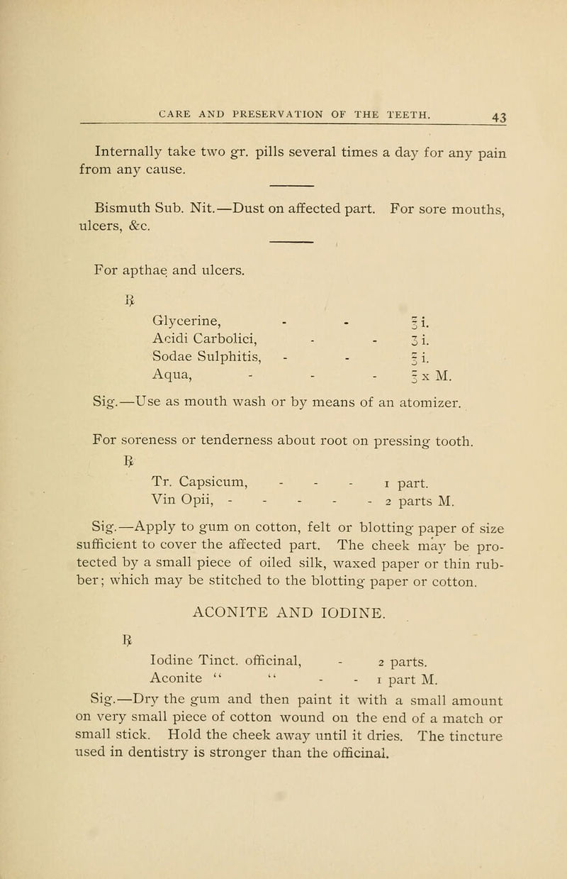 Internally take two gr. pills several times a day for any pain from any cause. Bismuth Sub. Nit.—Dust on affected part. For sore mouths, ulcers, &c. For apthae and ulcers. 1^ Glycerine, - - ? i Acidi Carbolici, - - 3 i Sodae Sulphitis, - - 3 i Aqua, - - - 3 X M. Sig.—Use as mouth wash or by means of an atomizer. For soreness or tenderness about root on pressing tooth. Tr. Capsicum, - . . i part. Vin Opii, - - - - - 2 parts M. Sig.—Apply to gum on cotton, felt or blotting paper of size sufficient to cover the affected part. The cheek may be pro- tected by a small piece of oiled silk, waxed paper or thin rub- ber ; which may be stitched to the blotting paper or cotton. ACONITE AND IODINE. Iodine Tinct. officinal, - 2 parts. Aconite   - - i part M. Sig.—Dry the gum and then paint it with a small amount on very small piece of cotton wound on the end of a match or small stick. Hold the cheek away until it dries. The tincture used in dentistry is stronger than the officinal.