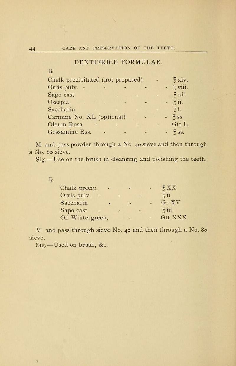 DENTIFRICE FORMULAE. Chalk precipitated (not prepared) - f xlv. Orris pulv. - - - - - 3 viii. Sapo cast - - - - 1 xii. Ossepia - - - - - j ii- Saccharin - - - - 3 i. Carmine No. XL (optional) - - 3 ss. Oleum Rosa . . . - Gtt L Gessamine Ess. - - - - 3 ss. M. and pass powder through a No. 40 sieve and then through a No. 80 sieve. Sig.—Use on the brush in cleansing and polishing the teeth. Chalk precip. - - - | XX Orris pulv. - - - 3 ii. Saccharin - - - Gr XV Sapo cast . - - 3 iii. Oil Wintergreen, - - Gtt XXX M. and pass through sieve No. 40 and then through a No. 80 sieve. Sig.—Used on brush, &c.
