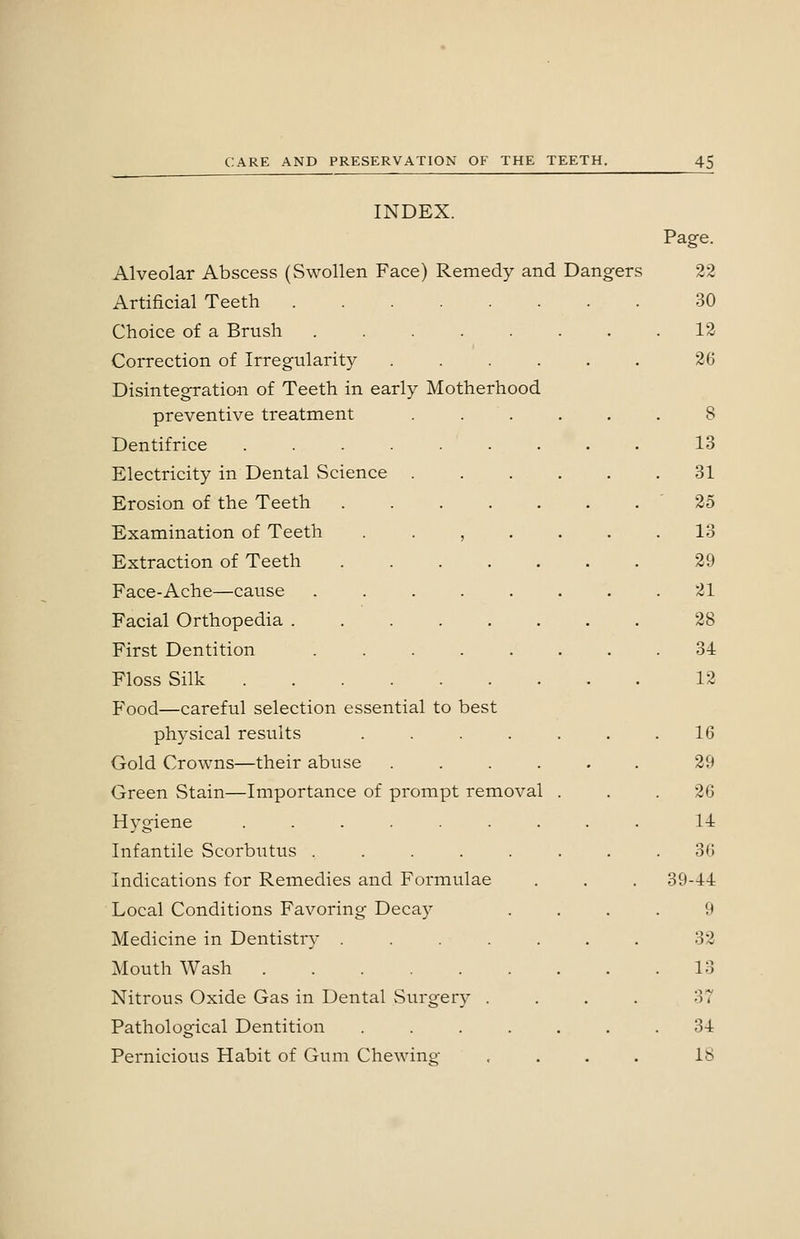 INDEX. Page. Alveolar Abscess (Swollen Face) Remedy and Dangers 22 Artificial Teeth 30 Choice of a Brush ........ 12 Correction of Irregularity ...... 26 Disintegration of Teeth in early Motherhood preventive treatment ...... 8 Dentifrice ......... 13 Electricity in Dental (Science ...... 31 Erosion of the Teeth '25 Examination of Teeth ....... 13 Extraction of Teeth 29 Face-Ache—cause ........ 21 Facial Orthopedia 28 First Dentition ........ 34 Floss Silk 12 Food—careful selection essential to best physical results . . . . . . .16 Gold Crowns—their abuse ...... 29 Green Stain—Importance of prompt removal . . .26 Hygiene ......... 14 Infantile Scorbutus ........ 36 Indications for Remedies and Formulae . , . 39-44 Local Conditions Favoring Decay .... 9 Medicine in Dentistry ....... 32 Mouth Wash 13 Nitrous Oxide Gas in Dental vSurgery .... 37 Pathological Dentition ....... 34 Pernicious Habit of Gum Chewing .... IS