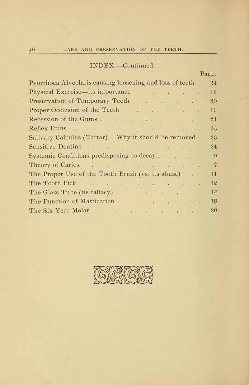 INDEX. —Continued. Page. Pyorrhoea Alveolaris causing loosening and loss of teeth 2i Physical Exercise—its importance ..... 16 Preservation of Temporary Teeth .... 20 Proper Occlusion of the Teeth . . . . .10 Recession of the Gums . . . . . - . . 24 Reflex Pains . . . . . . . . . 3» Salivary Calculus (Tartar). Why it should be removed 23 Sensitive Dentine . . . . . . . .24 Systemic Conditions predisposing to decay ... 9 Theory of Caries, ........ 7 The Proper Use of the Tooth Brush (vs. its abuse) . 11 The Tooth Pick 12 The Glass Tube (its fallacy) ....... 14 The Function of Mastication ..... 18 The Six Year Molar 20