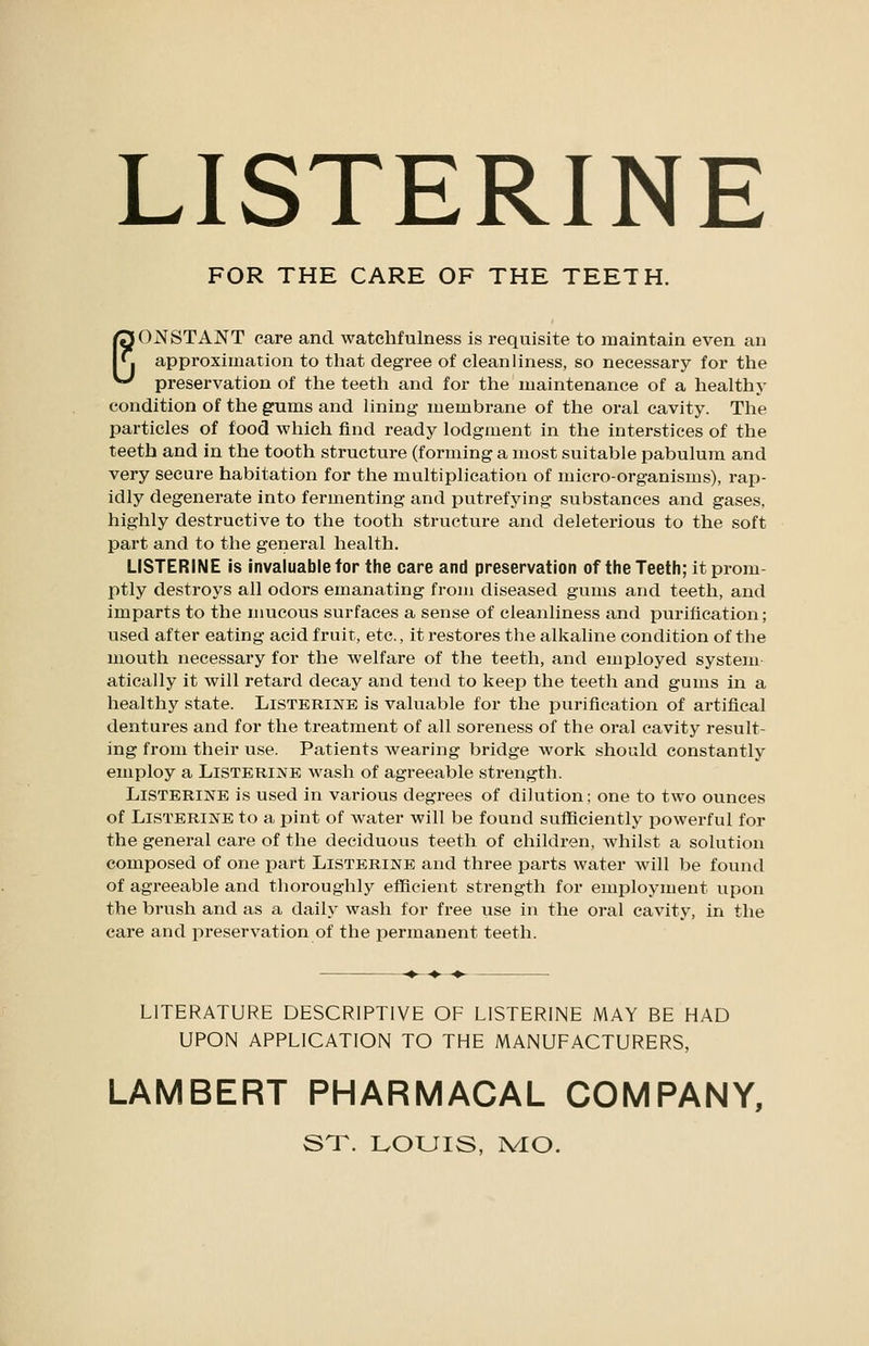 LISTERINE FOR THE CARE OF THE TEETH. EONSTANT care and watchfulness is requisite to maintain even an approximation to tliat degree of cleanliness, so necessary for the preservation of the teeth and for the maintenance of a healthy condition of the gums and Hning membrane of the oral cavity. The particles of food which find ready lodgment in the interstices of the teeth and in the tooth structure (forming a most suitable pabulum and very secure habitation for the multiplication of micro-organisms), rap- idly degenerate into fermenting and putrefying substances and gases, highly destructive to the tooth structure and deleterious to the soft part and to the general health. LISTERINE is invaluable for the care and preservation of the Teeth; it prom ptly destroys all odors emanating from diseased gums and teeth, and imparts to the mucous surfaces a sense of cleanliness and purification; used after eating acid fruit, etc., it restores the alkaline condition of the mouth necessary for the welfare of the teeth, and employed system- atically it will retard decay and tend to keep the teeth and gums in a healthy state. Listerine is valuable for the purification of artifical dentures and for the treatment of all soreness of the oral cavity result- ing from their use. Patients wearing bridge work should constantly employ a Listerine wash of agreeable strength. Listerine is used in various degrees of dilution; one to two ounces of Listerine to a pint of water will be found sufficiently powerful for the general care of the deciduous teeth of children, whilst a solution composed of one part Listerine and three parts water will be found of agreeable and thoroughly efficient strength for employment upon the brush and as a daily wash for free use in the oral cavity, in the care and preservation of the permanent teeth. LITERATURE DESCRIPTIVE OF LISTERINE MAY BE HAD UPON APPLICATION TO THE MANUFACTURERS, LAMBERT PHARMACAL COMPANY, ST. IvOUIS, PvIO.