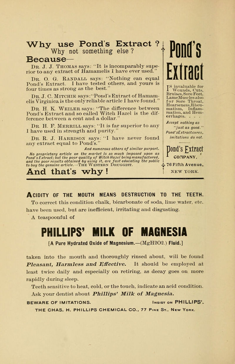 Why use Pond's Extract ? 1 Why not something else ? Because— Dr. J. J. Thomas says: It is incomparably supe- rior to any extract of Hamamelis I have ever used. Dr. O. G. Randall says: Nothing can equal Pond's Extract. I have tested others, and yours is four times as strong as the best. Dr. J. C. MiTCHiB says:Pond'sExtract of Hamam- elis Virginica is the only reliable article I have found. Dr. H. K. WEiLERsays: The difference between Pond's Extract and so called Witch Hazel is the dif- ference between a cent and a dollar. Dr. H. F. Merrill says: It is far superior to any I have used in strength and purity. Dr. R. J. Harrison says: I have never found any extract equal to Pond's. And numerous others of similar purport. No proprietary article on the market is so much imposed upon as Pond's Extract; but the poor quality of Witch Hazel being manufactured, and the poor results obtained by using it, are fast educating the public to buy the genuine article.—TnE Western Druggist. And that's ^why I PODl'S Eilract Is invaluable for Wounds, Cuts, Bruises, Sore Feet. LameMuscles also for Sore Throat, Hoarseness, R li eu- matism, Inflam- mation, and Hem- cirrhages. . . . Accept nothing as Just as good. Pond'sCxtract cures, imitations do not. P ond's Extract COnPANY, J^ 76 Fifth Avenue, NEW YORK. Acidity of the mouth means destruction to the teeth. To correct this condition chalk, bicarbonate of soda, lime water, etc. have been used, but are inefficient, irritating and disgusting. A teaspoonful of PHILLIPS' MILK OF MAGNESIA [A Pure Hydrated Oxide of Magnesium.—(MgH202.) Fluid.] taken into the mouth and thoroughly rinsed about, will be found Pleasant, Harmless and Effective. It should be employed at least twice daily and especially on retiring, as decay goes on more rapidly during sleep. Teeth sensitive to heat, cold, or the touch, indicate an acid condition. Ask your dentist about Phillips' Milk of Magnesia. BEWARE OF IMITATIONS. Insist on PHILLIPS'. THE CHAS. H. PHILLIPS CHEMICAL CO., 77 Pine St., New York.