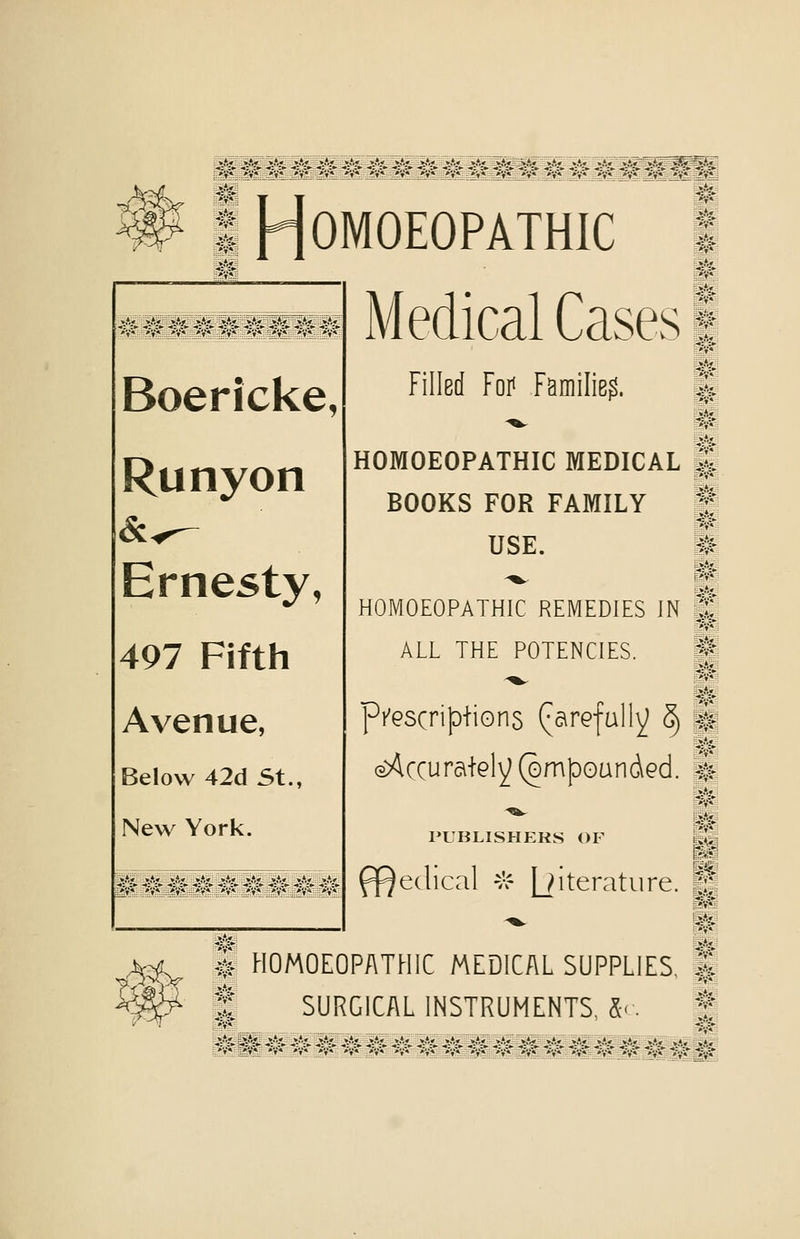 -^f; H OMOEOPATHIC Medical Cases Boericke, Runyon Ernesty, 497 Fifth Avenue, Below 42d St., New York. M m Filled Foi< Families. HOMOEOPATHIC MEDICAL BOOKS FOR FAMILY USE. HOMOEOPATHIC REMEDIES IN ALL THE POTENCIES. pfGScri|Diions (^arefully S) aAccuraiely (ompoundGd. PUBLISHERS OF edical vr |jiterature. J? i HOMOEOPATHIC MEDICAL SUPPLIES, f SURGICAL INSTRUMENTS, X-.