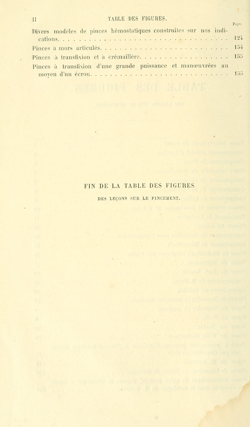 Divers modèles de pinces hémostatiques construites sur nos indi- cations 1-4 Pinces à mors articulés 1^4 Pinces à transfixion et à crémaillère loii Pinces à transfixion d'une grande puissance et manœuvrées au moven d^m écrou i'->'-' FIN DE LA TABLE DES FIGURES DES LEÇONS SUR LE PINCEMENT.