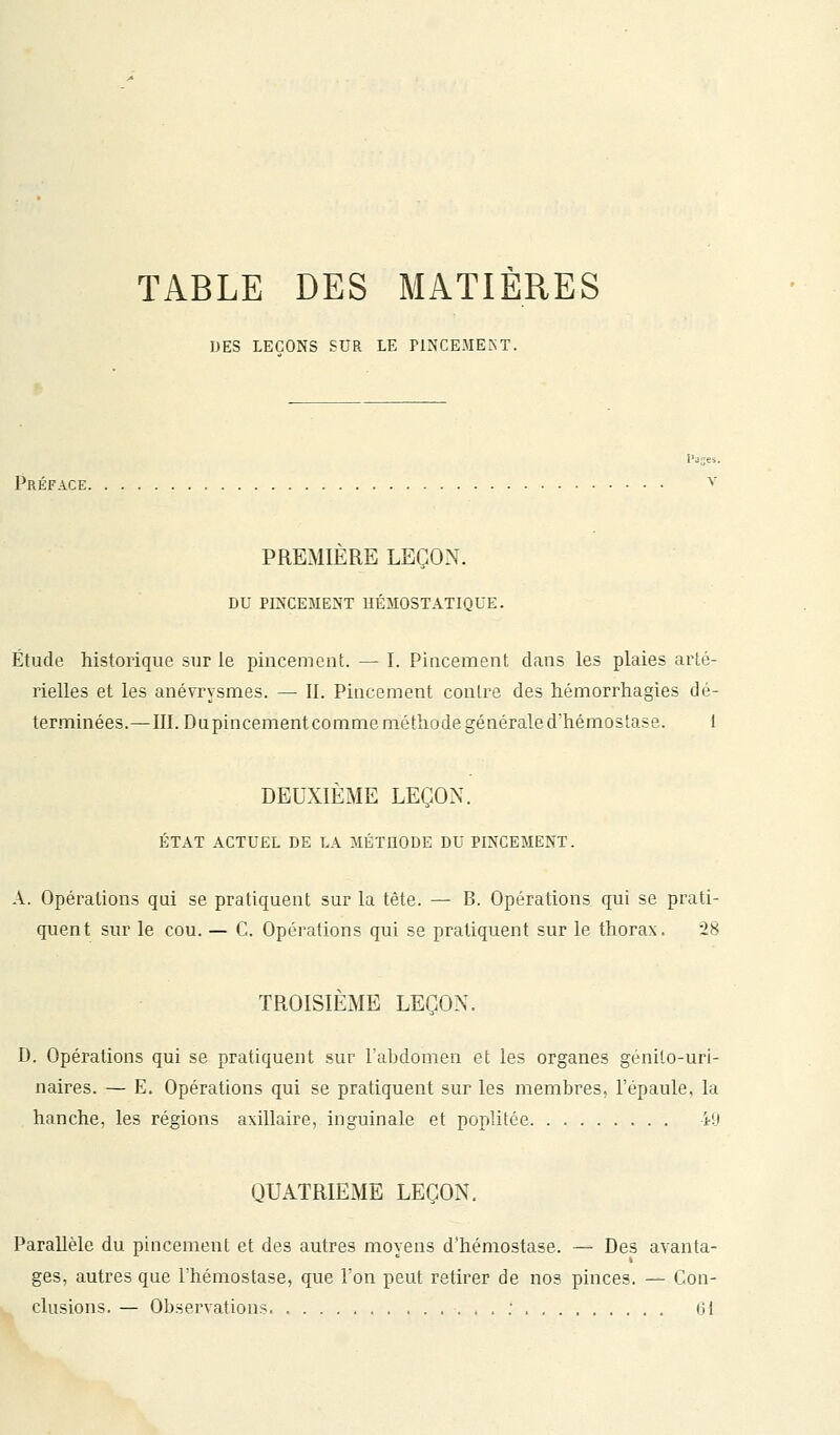 DES LEÇONS SUR LE PINCE.ME.NT. Préface. PREMIERE LEÇON. DU PINCEMENT HÉMOSTATIQUE. Étude historique sur le pincement. — I. Pincement dans les plaies arté- rielles et les anévrysmes. — II. Pincement contre des hémorrhagies dé- terminées.—III. Dupincement comme méthode générale d'hémostase. 1 DEUXIÈME LEÇON. ÉTAT ACTUEL DE LA MÉTHODE DU PINCEMENT. A. Opérations qui se pratiquent sur la tète. — B. Opérations qui se prati- quent sur le cou. — C. Opérations qui se pratiquent sur le thorax. 28 TROISIÈME LEÇON. D. Opérations qui se pratiquent sur l'abdomen et les organes genilo-uri- naires. — E. Opérations qui se pratiquent sur les membres, l'épaule, la hanche, les régions axillaire, inguinale et poplitée iit QUATRIEME LEÇON. Parallèle du pincement et des autres moyens d'hémostase. — Des avanta- ges, autres que l'hémostase, que Ton peut retirer de nos pinces. — Con- clusions. — Observations : 61