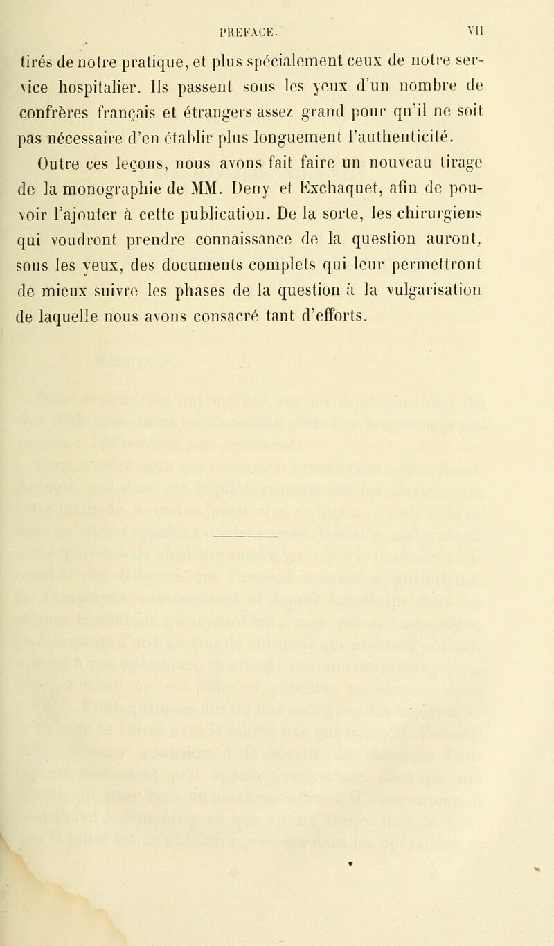 tirés de notre pratique, et plus spécialement ceux de notre ser- vice hospitalier. Ils passent sous les yeux d'un nombre de confrères français et étrangers assez grand pour qu'il ne soit pas nécessaire d'en établir plus longuement l'authenticité. Outre ces leçons, nous avons fait faire un nouveau tirage de la monographie de MM. Deny et Exchaquet, afin de pou- voir l'ajouter à cette pubhcation. De la sorte, les chirurgiens qui voudront prendre connaissance de la question auront, sous les yeux, des documents complets qui leur permettront de mieux suivre les phases de la question à la vulgarisation de laquelle nous avons consacré tant d'efforts.