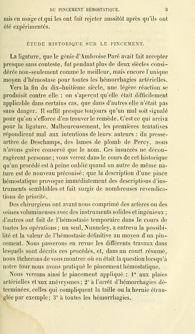 mis en usage et qui les ont fait rejeter aussitôt après qu'ils ont été expérimentés. ÉTUDE HISTORIQUE SUR LE PINCEMENT. La ligature, que le génie d'Ambroise Paré avait fait accepter presque sans conteste, fut pendant plus de deux siècles consi- dérée non-seulement comme le meilleur, mais encore Tunique moyen d'hémostase pour toutes les hémorrhagies artérielles. Vers la fm du dix-huitième siècle, une légère réaction se produisit contre elle : on s'aperçut qu'elle était difficilement applicable dans certains cas, que dans d'autres elle n'était pas sans danger. Il suffit presque toujours qu'un mal soit signalé pour qu'on s'efforce d'en trouver le remède. C'est ce qui arriva pour la hgature. Malheureusement, les premières tentatives répondirent mal aux intentions de leurs auteurs : du presse- artère de Deschamps, des lames de plomb de Percy, nous n'avons guère conservé que le nom. Ces insuccès ne décou- ragèrent personne ; vous verrez dans le cours de cet historique qu'un procédé est à peine oublié quand un autre de même na- ture est de nouveau préconisé; que la description d'une pince hémostatique provoque immédiatement des descriptions d'ins- truments semblables et fait surgir de nombreuses revendica- tions de priorité. Des chirurgiens ont avant nous comprimé des artères ou des veines volumineuses avec des instruments solides et ingénieux ; d'autres ont fait de l'hémostasie temporaire dans le cours de toutes les opérations ; un seul, Nunneley, a entrevu la possibi- hté et la valeur de l'hémostasie définitive au moyen d'un pin- cement. Nous passerons en revue les différents travaux dans lesquels sont décrits ces procédés, et, dans un court résumé, nous tâcherons de vous montrer oii en était la question lorsqu'cà notre tournons avons pratiqué le pincement hémostatique. Nous verrons ainsi le pincement appliqué : 1° aux plaies artérielles et aux anévrysmes ; 2 à l'arrêt d'hémorrhagies dé- terminées, celles qui comphquent la taille ou la hernie étran- glée par exemple; 3° à toutes les hémorrhagies.