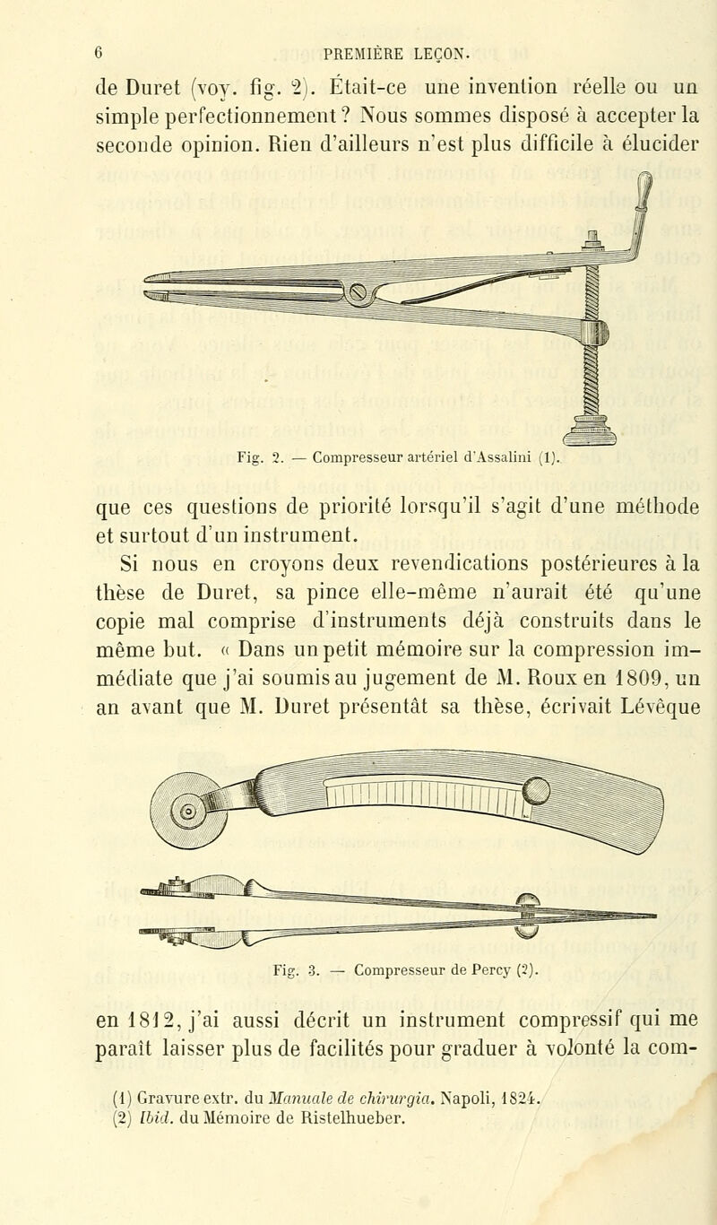 de Duret (voy. fig. 2). Était-ce une invention réelle ou un simple perfectionnement ? Nous sommes disposé à accepter la seconde opinion. Rien d'ailleurs n'est plus difficile à élucider Fig. 2. — Compresseur artériel d'Assalini (1) que ces questions de priorité lorsqu'il s'agit d'une méthode et surtout d'un instrument. Si nous en croyons deux revendications postérieures à la thèse de Duret, sa pince elle-même n'aurait été qu'une copie mal comprise d'instruments déjà construits dans le même but. « Dans un petit mémoire sur la compression im- médiate que j'ai soumis au jugement de M. Roux en 1809, un an avant que M. Duret présentât sa thèse, écrivait Lévêque Fig. 3. — Compresseur de Percy (2). en 1812, j'ai aussi décrit un instrument compressif qui me paraît laisser plus de facilités pour graduer à volonté la com- (1) Gravure extr. du Manuale de chirurgia. Napoli, 1824. (2) Ibid. du Mémoire de Ristelhueber.